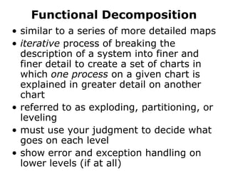 Functional Decompositionsimilar to a series of more detailed mapsiterative process of breaking the description of a system into finer and finer detail to create a set of charts in which one process on a given chart is explained in greater detail on another chartreferred to as exploding, partitioning, or levelingmust use your judgment to decide what goes on each levelshow error and exception handling on lower levels (if at all)