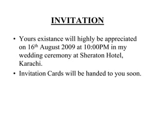 INVITATIONYours existance will highly be appreciated on 16th August 2009 at 10:00PM in my wedding ceremony at Sheraton Hotel, Karachi.Invitation Cards will be handed to you soon.
