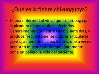 ¿Qué es la fiebre chikungunya? 
• Es una enfermedad vírica que se propaga por 
la picadura de mosquitos infectados. 
Generalmente dura entre cinco y siete días, y 
produce frecuentemente dolores articulares 
graves, a menudo incapacitantes, que a veces 
persisten mucho más tiempo. Raramente 
pone en peligro la vida del paciente. 
 