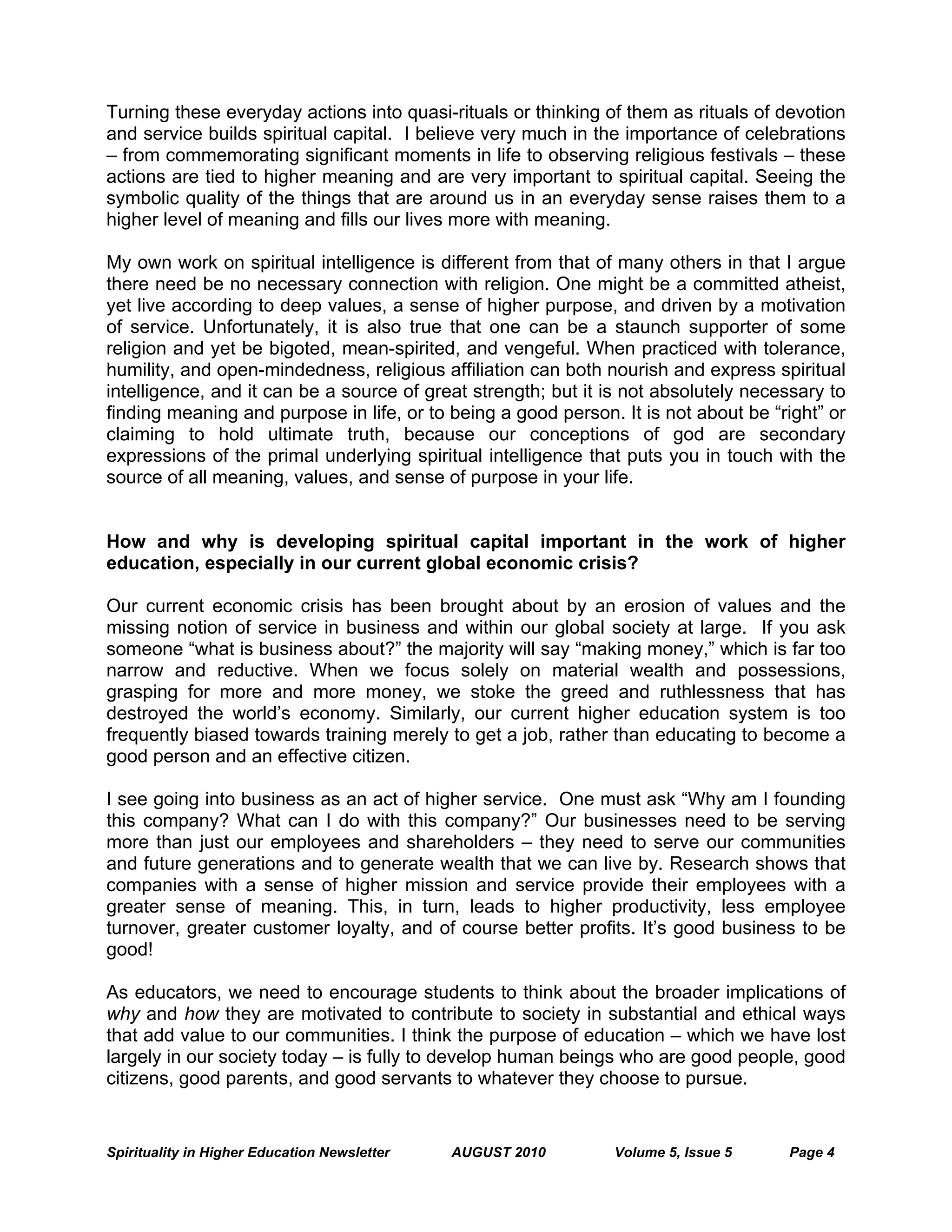 Spirituality in Higher Education Newsletter AUGUST 2010 Volume 5, Issue 5 Page 4
Turning these everyday actions into quasi-rituals or thinking of them as rituals of devotion
and service builds spiritual capital. I believe very much in the importance of celebrations
– from commemorating significant moments in life to observing religious festivals – these
actions are tied to higher meaning and are very important to spiritual capital. Seeing the
symbolic quality of the things that are around us in an everyday sense raises them to a
higher level of meaning and fills our lives more with meaning.
My own work on spiritual intelligence is different from that of many others in that I argue
there need be no necessary connection with religion. One might be a committed atheist,
yet live according to deep values, a sense of higher purpose, and driven by a motivation
of service. Unfortunately, it is also true that one can be a staunch supporter of some
religion and yet be bigoted, mean-spirited, and vengeful. When practiced with tolerance,
humility, and open-mindedness, religious affiliation can both nourish and express spiritual
intelligence, and it can be a source of great strength; but it is not absolutely necessary to
finding meaning and purpose in life, or to being a good person. It is not about be “right” or
claiming to hold ultimate truth, because our conceptions of god are secondary
expressions of the primal underlying spiritual intelligence that puts you in touch with the
source of all meaning, values, and sense of purpose in your life.
How and why is developing spiritual capital important in the work of higher
education, especially in our current global economic crisis?
Our current economic crisis has been brought about by an erosion of values and the
missing notion of service in business and within our global society at large. If you ask
someone “what is business about?” the majority will say “making money,” which is far too
narrow and reductive. When we focus solely on material wealth and possessions,
grasping for more and more money, we stoke the greed and ruthlessness that has
destroyed the world’s economy. Similarly, our current higher education system is too
frequently biased towards training merely to get a job, rather than educating to become a
good person and an effective citizen.
I see going into business as an act of higher service. One must ask “Why am I founding
this company? What can I do with this company?” Our businesses need to be serving
more than just our employees and shareholders – they need to serve our communities
and future generations and to generate wealth that we can live by. Research shows that
companies with a sense of higher mission and service provide their employees with a
greater sense of meaning. This, in turn, leads to higher productivity, less employee
turnover, greater customer loyalty, and of course better profits. It’s good business to be
good!
As educators, we need to encourage students to think about the broader implications of
why and how they are motivated to contribute to society in substantial and ethical ways
that add value to our communities. I think the purpose of education – which we have lost
largely in our society today – is fully to develop human beings who are good people, good
citizens, good parents, and good servants to whatever they choose to pursue.
 