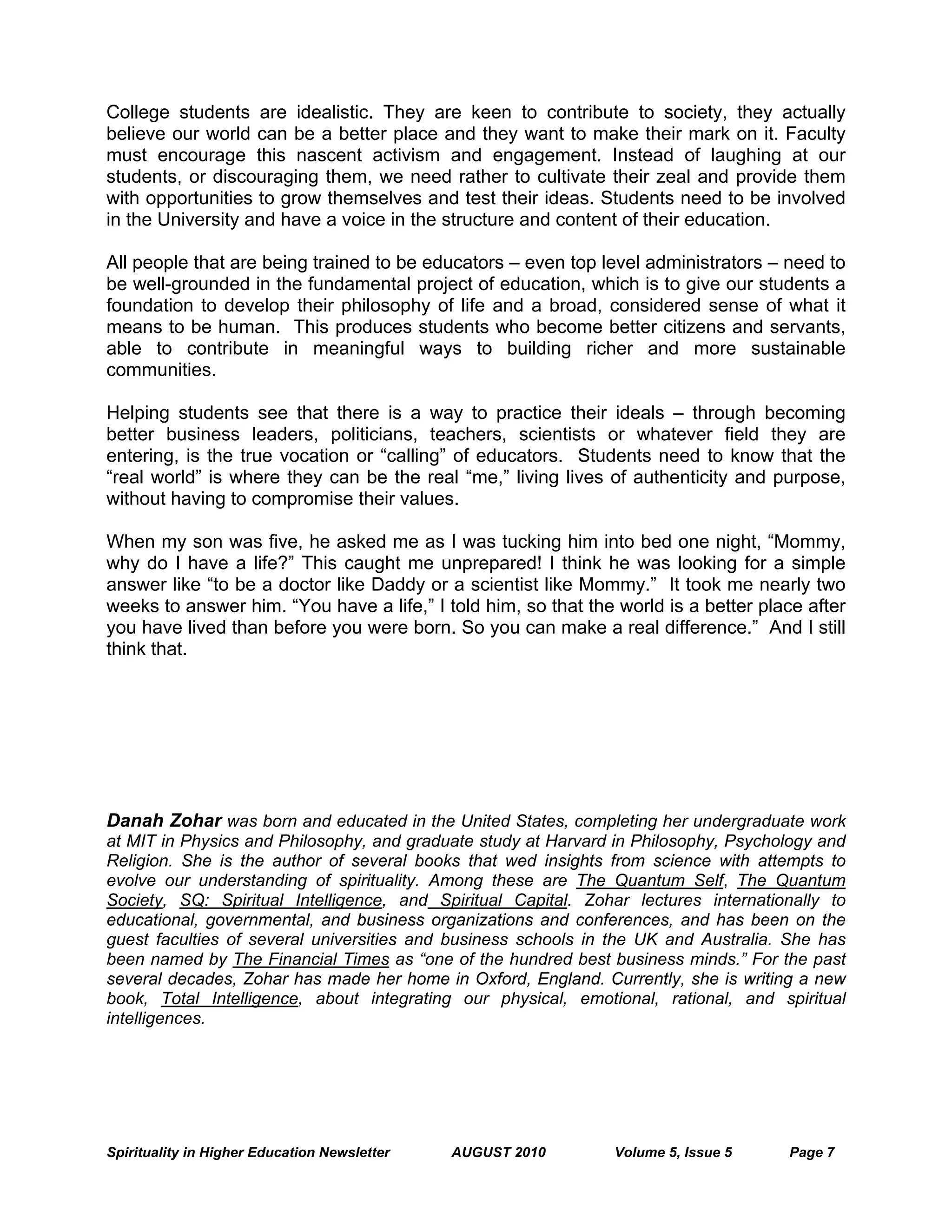 Spirituality in Higher Education Newsletter AUGUST 2010 Volume 5, Issue 5 Page 7
College students are idealistic. They are keen to contribute to society, they actually
believe our world can be a better place and they want to make their mark on it. Faculty
must encourage this nascent activism and engagement. Instead of laughing at our
students, or discouraging them, we need rather to cultivate their zeal and provide them
with opportunities to grow themselves and test their ideas. Students need to be involved
in the University and have a voice in the structure and content of their education.
All people that are being trained to be educators – even top level administrators – need to
be well-grounded in the fundamental project of education, which is to give our students a
foundation to develop their philosophy of life and a broad, considered sense of what it
means to be human. This produces students who become better citizens and servants,
able to contribute in meaningful ways to building richer and more sustainable
communities.
Helping students see that there is a way to practice their ideals – through becoming
better business leaders, politicians, teachers, scientists or whatever field they are
entering, is the true vocation or “calling” of educators. Students need to know that the
“real world” is where they can be the real “me,” living lives of authenticity and purpose,
without having to compromise their values.
When my son was five, he asked me as I was tucking him into bed one night, “Mommy,
why do I have a life?” This caught me unprepared! I think he was looking for a simple
answer like “to be a doctor like Daddy or a scientist like Mommy.” It took me nearly two
weeks to answer him. “You have a life,” I told him, so that the world is a better place after
you have lived than before you were born. So you can make a real difference.” And I still
think that.
Danah Zohar was born and educated in the United States, completing her undergraduate work
at MIT in Physics and Philosophy, and graduate study at Harvard in Philosophy, Psychology and
Religion. She is the author of several books that wed insights from science with attempts to
evolve our understanding of spirituality. Among these are The Quantum Self, The Quantum
Society, SQ: Spiritual Intelligence, and Spiritual Capital. Zohar lectures internationally to
educational, governmental, and business organizations and conferences, and has been on the
guest faculties of several universities and business schools in the UK and Australia. She has
been named by The Financial Times as “one of the hundred best business minds.” For the past
several decades, Zohar has made her home in Oxford, England. Currently, she is writing a new
book, Total Intelligence, about integrating our physical, emotional, rational, and spiritual
intelligences.
 