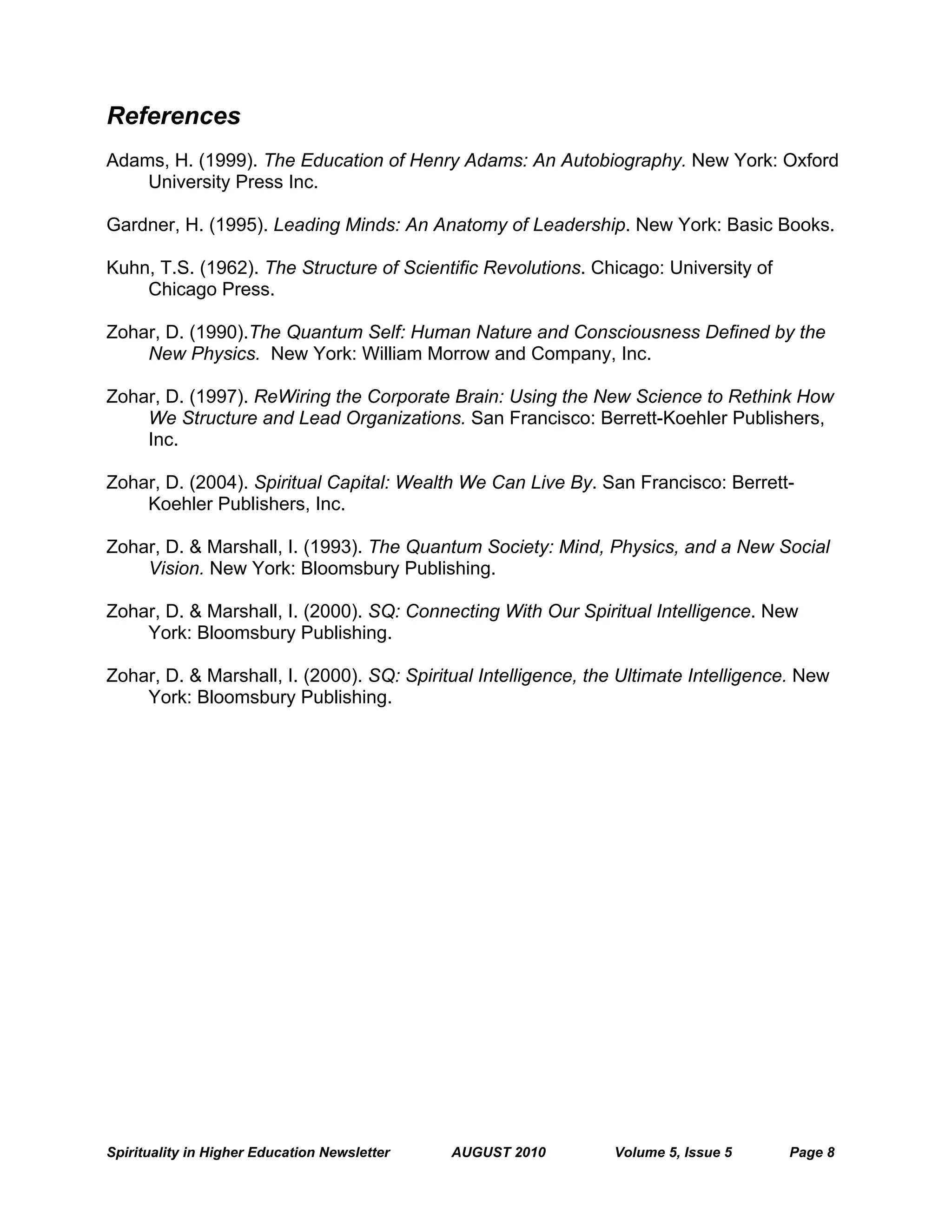 Spirituality in Higher Education Newsletter AUGUST 2010 Volume 5, Issue 5 Page 8
References
Adams, H. (1999). The Education of Henry Adams: An Autobiography. New York: Oxford
University Press Inc.
Gardner, H. (1995). Leading Minds: An Anatomy of Leadership. New York: Basic Books.
Kuhn, T.S. (1962). The Structure of Scientific Revolutions. Chicago: University of
Chicago Press.
Zohar, D. (1990).The Quantum Self: Human Nature and Consciousness Defined by the
New Physics. New York: William Morrow and Company, Inc.
Zohar, D. (1997). ReWiring the Corporate Brain: Using the New Science to Rethink How
We Structure and Lead Organizations. San Francisco: Berrett-Koehler Publishers,
Inc.
Zohar, D. (2004). Spiritual Capital: Wealth We Can Live By. San Francisco: Berrett-
Koehler Publishers, Inc.
Zohar, D. & Marshall, I. (1993). The Quantum Society: Mind, Physics, and a New Social
Vision. New York: Bloomsbury Publishing.
Zohar, D. & Marshall, I. (2000). SQ: Connecting With Our Spiritual Intelligence. New
York: Bloomsbury Publishing.
Zohar, D. & Marshall, I. (2000). SQ: Spiritual Intelligence, the Ultimate Intelligence. New
York: Bloomsbury Publishing.
 