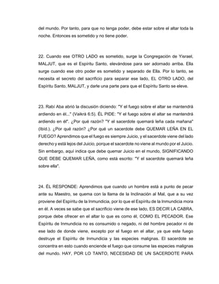del mundo. Por tanto, para que no tenga poder, debe estar sobre el altar toda la
noche. Entonces es sometido y no tiene poder.
22. Cuando ese OTRO LADO es sometido, surge la Congregación de Yisrael,
MALJUT, que es el Espíritu Santo, elevándose para ser adornado arriba. Ella
surge cuando ese otro poder es sometido y separado de Ella. Por lo tanto, se
necesita el secreto del sacrificio para separar ese lado, EL OTRO LADO, del
Espíritu Santo, MALJUT, y darle una parte para que el Espíritu Santo se eleve.
23. Rabí Aba abrió la discusión diciendo: "Y el fuego sobre el altar se mantendrá
ardiendo en él..." (Vaikrá 6:5). ÉL PIDE: "Y el fuego sobre el altar se mantendrá
ardiendo en él". ¿Por qué razón? "Y el sacerdote quemará leña cada mañana"
(Ibíd.). ¿Por qué razón? ¿Por qué un sacerdote debe QUEMAR LEÑA EN EL
FUEGO? Aprendimos que el fuego es siempre Juicio, y el sacerdote viene del lado
derecho y está lejos del Juicio, porque el sacerdote no viene al mundo por el Juicio.
Sin embargo, aquí indica que debe quemar Juicio en el mundo, SIGNIFICANDO
QUE DEBE QUEMAR LEÑA, como está escrito: "Y el sacerdote quemará leña
sobre ella".
24. ÉL RESPONDE: Aprendimos que cuando un hombre está a punto de pecar
ante su Maestro, se quema con la llama de la Inclinación al Mal, que a su vez
proviene del Espíritu de la Inmundicia, por lo que el Espíritu de la Inmundicia mora
en él. A veces se sabe que el sacrificio viene de ese lado, ES DECIR LA CABRA,
porque debe ofrecer en el altar lo que es como él, COMO EL PECADOR. Ese
Espíritu de Inmundicia no es consumido o negado, ni del hombre pecador ni de
ese lado de donde viene, excepto por el fuego en el altar, ya que este fuego
destruye el Espíritu de Inmundicia y las especies malignas. El sacerdote se
concentra en esto cuando enciende el fuego que consume las especies malignas
del mundo. HAY, POR LO TANTO, NECESIDAD DE UN SACERDOTE PARA
 