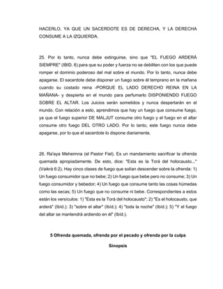 HACERLO, YA QUE UN SACERDOTE ES DE DERECHA, Y LA DERECHA
CONSUME A LA IZQUIERDA.
25. Por lo tanto, nunca debe extinguirse, sino que "EL FUEGO ARDERÁ
SIEMPRE" (IBID. 6) para que su poder y fuerza no se debiliten con los que puede
romper el dominio poderoso del mal sobre el mundo. Por lo tanto, nunca debe
apagarse. El sacerdote debe disponer un fuego sobre él temprano en la mañana
cuando su costado reina -PORQUE EL LADO DERECHO REINA EN LA
MAÑANA- y despierta en el mundo para perfumarlo DISPONIENDO FUEGO
SOBRE EL ALTAR. Los Juicios serán sometidos y nunca despertarán en el
mundo. Con relación a esto, aprendimos que hay un fuego que consume fuego,
ya que el fuego superior DE MALJUT consume otro fuego y el fuego en el altar
consume otro fuego DEL OTRO LADO. Por lo tanto, este fuego nunca debe
apagarse, por lo que el sacerdote lo dispone diariamente.
26. Ra'aya Meheimna (el Pastor Fiel). Es un mandamiento sacrificar la ofrenda
quemada apropiadamente. De esto, dice: "Esta es la Torá del holocausto..."
(Vaikrá 6:2). Hay cinco clases de fuego que solían descender sobre la ofrenda: 1)
Un fuego consumidor que no bebe; 2) Un fuego que bebe pero no consume; 3) Un
fuego consumidor y bebedor; 4) Un fuego que consume tanto las cosas húmedas
como las secas; 5) Un fuego que no consume ni bebe. Correspondientes a estos
están los versículos: 1) "Esta es la Torá del holocausto"; 2) "Es el holocausto, que
arderá" (Ibíd.); 3) "sobre el altar" (Ibíd.); 4) "toda la noche" (Ibíd.); 5) "Y el fuego
del altar se mantendrá ardiendo en él" (Ibíd.).
5 Ofrenda quemada, ofrenda por el pecado y ofrenda por la culpa
Sinopsis
 