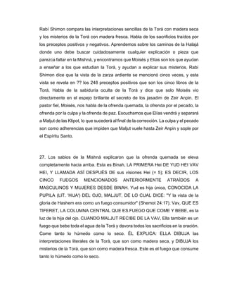 Rabí Shimon compara las interpretaciones sencillas de la Torá con madera seca
y los misterios de la Torá con madera fresca. Habla de los sacrificios traídos por
los preceptos positivos y negativos. Aprendemos sobre los caminos de la Halajá
donde uno debe buscar cuidadosamente cualquier explicación o pieza que
parezca faltar en la Mishná, y encontramos que Moisés y Elías son los que ayudan
a enseñar a los que estudian la Torá, y ayudan a explicar sus misterios. Rabí
Shimon dice que la vista de la zarza ardiente se mencionó cinco veces, y esta
vista se revela en ?? los 248 preceptos positivos que son los cinco libros de la
Torá. Habla de la sabiduría oculta de la Torá y dice que solo Moisés vio
directamente en el espejo brillante el secreto de los jasadim de Zeir Anpin. El
pastor fiel, Moisés, nos habla de la ofrenda quemada, la ofrenda por el pecado, la
ofrenda por la culpa y la ofrenda de paz. Escuchamos que Elías vendrá y separará
a Maljut de las Klipot, lo que sucederá al final de la corrección. La culpa y el pecado
son como adherencias que impiden que Maljut vuele hasta Zeir Anpin y sople por
el Espíritu Santo.
27. Los sabios de la Mishná explicaron que la ofrenda quemada se eleva
completamente hacia arriba. Esta es Binah, LA PRIMERA Hei DE YUD HEI VAV
HEI, Y LLAMADA ASÍ DESPUÉS DE sus visiones Hei (= 5); ES DECIR, LOS
CINCO FUEGOS MENCIONADOS ANTERIORMENTE ATRAÍDOS A
MASCULINOS Y MUJERES DESDE BINAH. Yud es hija única, CONOCIDA LA
PUPILA (LIT. 'HIJA') DEL OJO, MALJUT, DE LO CUAL DICE: "Y la vista de la
gloria de Hashem era como un fuego consumidor" (Shemot 24:17). Vav, QUE ES
TIFERET, LA COLUMNA CENTRAL QUE ES FUEGO QUE COME Y BEBE, es la
luz de la hija del ojo. CUANDO MALJUT RECIBE DE LA VAV, Ella también es un
fuego que bebe toda el agua de la Torá y devora todos los sacrificios en la oración.
Come tanto lo húmedo como lo seco. ÉL EXPLICA: ELLA DIBUJA las
interpretaciones literales de la Torá, que son como madera seca, y DIBUJA los
misterios de la Torá, que son como madera fresca. Este es el fuego que consume
tanto lo húmedo como lo seco.
 