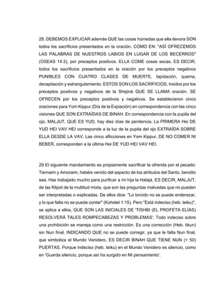 28. DEBEMOS EXPLICAR además QUE las cosas húmedas que ella devora SON
todos los sacrificios presentados en la oración, COMO EN: "ASÍ OFRECEMOS
LAS PALABRAS DE NUESTROS LABIOS EN LUGAR DE LOS BECERROS"
(OSEAS 14:3), por preceptos positivos. ELLA COME cosas secas, ES DECIR,
todos los sacrificios presentados en la oración por los preceptos negativos
PUNIBLES CON CUATRO CLASES DE MUERTE, lapidación, quema,
decapitación y estrangulamiento. ESTOS SON LOS SACRIFICIOS, traídos por los
preceptos positivos y negativos de la Shejiná QUE SE LLAMA oración. SE
OFRECEN por los preceptos positivos y negativos. Se establecieron cinco
oraciones para Yom Kippur (Día de la Expiación) en correspondencia con las cinco
visiones QUE SON EXTRAÍDAS DE BINAH. En correspondencia con la pupila del
ojo, MALJUT, QUE ES YUD, hay diez días de penitencia. La PRIMERA Hei DE
YUD HEI VAV HEI corresponde a la luz de la pupila del ojo EXTRAÍDA SOBRE
ELLA DESDE LA VAV. Las cinco aflicciones en Yom Kippur, DE NO COMER NI
BEBER, corresponden a la última Hei DE YUD HEI VAV HEI.
29 El siguiente mandamiento es propiamente sacrificar la ofrenda por el pecado:
Tannaim y Amoraim, habéis venido del aspecto de los atributos del Santo, bendito
sea. Has trabajado mucho para purificar a mi hija la Halajá, ES DECIR, MALJUT,
de las Klipot de la multitud mixta, que son las preguntas malvadas que no pueden
ser interpretadas o explicadas. De ellos dice: "Lo torcido no se puede enderezar,
y lo que falta no se puede contar" (Kohelet 1:15). Pero "Está indeciso (heb. teiku)",
se aplica a ellos, QUE SON LAS INICIALES DE 'TISHBI (EL PROFETA ELÍAS)
RESOLVERÁ TALES ROMPECABEZAS Y PROBLEMAS'. Todo indeciso sobre
una prohibición se maneja como una restricción. Es una corrección (Heb. tikun)
sin Nun final, INDICANDO QUE no se puede corregir, ya que le falta Nun final,
que simboliza el Mundo Venidero, ES DECIR BINAH QUE TIENE NUN (= 50)
PUERTAS. Porque indeciso (heb. teiku) en el Mundo Venidero es silencio, como
en 'Guarda silencio, porque así ha surgido en Mi pensamiento'.
 