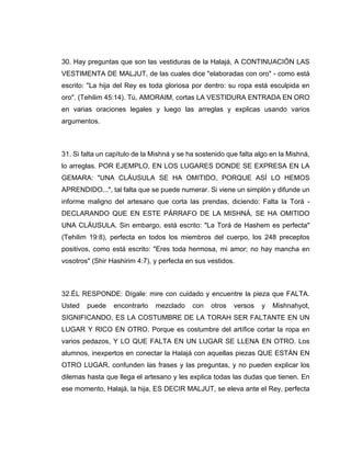 30. Hay preguntas que son las vestiduras de la Halajá, A CONTINUACIÓN LAS
VESTIMENTA DE MALJUT, de las cuales dice "elaboradas con oro" - como está
escrito: "La hija del Rey es toda gloriosa por dentro: su ropa está esculpida en
oro". (Tehilim 45:14). Tú, AMORAIM, cortas LA VESTIDURA ENTRADA EN ORO
en varias oraciones legales y luego las arreglas y explicas usando varios
argumentos.
31. Si falta un capítulo de la Mishná y se ha sostenido que falta algo en la Mishná,
lo arreglas. POR EJEMPLO, EN LOS LUGARES DONDE SE EXPRESA EN LA
GEMARA: "UNA CLÁUSULA SE HA OMITIDO, PORQUE ASÍ LO HEMOS
APRENDIDO...", tal falta que se puede numerar. Si viene un simplón y difunde un
informe maligno del artesano que corta las prendas, diciendo: Falta la Torá -
DECLARANDO QUE EN ESTE PÁRRAFO DE LA MISHNÁ, SE HA OMITIDO
UNA CLÁUSULA. Sin embargo, está escrito: "La Torá de Hashem es perfecta"
(Tehilim 19:8), perfecta en todos los miembros del cuerpo, los 248 preceptos
positivos, como está escrito: "Eres toda hermosa, mi amor; no hay mancha en
vosotros" (Shir Hashirim 4:7), y perfecta en sus vestidos.
32.ÉL RESPONDE: Dígale: mire con cuidado y encuentre la pieza que FALTA.
Usted puede encontrarlo mezclado con otros versos y Mishnahyot,
SIGNIFICANDO, ES LA COSTUMBRE DE LA TORAH SER FALTANTE EN UN
LUGAR Y RICO EN OTRO. Porque es costumbre del artífice cortar la ropa en
varios pedazos, Y LO QUE FALTA EN UN LUGAR SE LLENA EN OTRO. Los
alumnos, inexpertos en conectar la Halajá con aquellas piezas QUE ESTÁN EN
OTRO LUGAR, confunden las frases y las preguntas, y no pueden explicar los
dilemas hasta que llega el artesano y les explica todas las dudas que tienen. En
ese momento, Halajá, la hija, ES DECIR MALJUT, se eleva ante el Rey, perfecta
 
