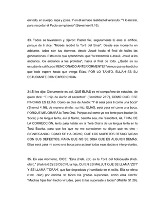 en todo, en cuerpo, ropa y joyas. Y en él se hace realidad el versículo: "Y lo miraré,
para recordar el Pacto sempiterno" (Beresheet 9:16).
33. Todos se levantaron y dijeron: Pastor fiel, seguramente tú eres el artífice,
porque de ti dice: "Moisés recibió la Torá del Sinaí". Desde ese momento en
adelante, todos son tus alumnos, desde Josué hasta el final de todas las
generaciones. Esto es lo que aprendimos, que "lo transmitió a Josué, Josué a los
ancianos, los ancianos a los profetas", hasta el final de todo. ¿Quién es su
estudiante calificado MENCIONADO ANTERIORMENTE? Vemos que se ha dicho
que todo espere hasta que venga Elías. POR LO TANTO, ELIJAH ES SU
ESTUDIANTE CON EXPERIENCIA.
34.Él les dijo: Ciertamente es así, QUE ELÍAS es mi compañero de estudios, de
quien dice: “El hijo de Aarón el sacerdote” (Bemidbar 25:7), COMO DIJO, ESE
PINCHAS ES ELÍAS. Como se dice de Aarón: "Y él será para ti como una boca"
(Shemot 4:16), de manera similar, su hijo, ELÍAS, será para mí como una boca,
PORQUE MEJORARÁ la Torá Oral. Porque así como yo era lento para hablar (lit.
'boca') y de lengua lenta, así el Santo, bendito sea, me resucitará, AL FINAL DE
LA CORRECCIÓN, lento para hablar en la Torá Oral y de un lengua lenta en la
Torá Escrita, para que los que no me conocieron no digan que es otro -
SIGNIFICANDO, COMO SE HA DICHO, QUE LOS MUERTOS RESUCITARAN
CON SUS DEFECTOS, PARA QUE NO SE DIGA QUE ES ALGUIEN DEMÁS.
Elías será para mí como una boca para aclarar todas esas dudas e interpretarlas.
35. En ese momento, DICE: "Esta (Heb. zot) es la Torá del holocausto (Heb.
olah)," (Vaikrá 6:2) ES DECIR, la hija, QUIEN ES MALJUT QUE SE LLAMA 'ZOT'
Y SE LLAMA 'TORAH', que fue degradado y humillado en el exilio. Ella se eleva
(Heb. olah) por encima de todos los grados superiores, como está escrito:
"Muchas hijas han hecho virtudes, pero tú las superaste a todas" (Mishlei 31:29).
 