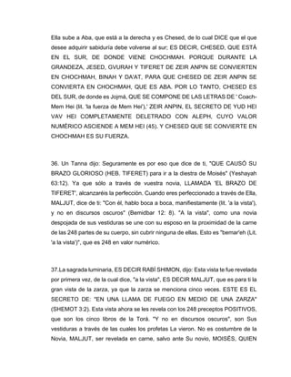 Ella sube a Aba, que está a la derecha y es Chesed, de lo cual DICE que el que
desee adquirir sabiduría debe volverse al sur; ES DECIR, CHESED, QUE ESTÁ
EN EL SUR, DE DONDE VIENE CHOCHMAH. PORQUE DURANTE LA
GRANDEZA, JESED, GVURAH Y TIFERET DE ZEIR ANPIN SE CONVIERTEN
EN CHOCHMAH, BINAH Y DA'AT, PARA QUE CHESED DE ZEIR ANPIN SE
CONVIERTA EN CHOCHMAH, QUE ES ABA. POR LO TANTO, CHESED ES
DEL SUR, de donde es Jojmá, QUE SE COMPONE DE LAS LETRAS DE ' Coach-
Mem Hei (lit. 'la fuerza de Mem Hei'),' ZEIR ANPIN, EL SECRETO DE YUD HEI
VAV HEI COMPLETAMENTE DELETRADO CON ALEPH, CUYO VALOR
NUMÉRICO ASCIENDE A MEM HEI (45). Y CHESED QUE SE CONVIERTE EN
CHOCHMAH ES SU FUERZA.
36. Un Tanna dijo: Seguramente es por eso que dice de ti, "QUE CAUSÓ SU
BRAZO GLORIOSO (HEB. TIFERET) para ir a la diestra de Moisés" (Yeshayah
63:12). Ya que sólo a través de vuestra novia, LLAMADA 'EL BRAZO DE
TIFERET', alcanzaréis la perfección. Cuando eres perfeccionado a través de Ella,
MALJUT, dice de ti: "Con él, hablo boca a boca, manifiestamente (lit. 'a la vista'),
y no en discursos oscuros" (Bemidbar 12: 8). "A la vista", como una novia
despojada de sus vestiduras se une con su esposo en la proximidad de la carne
de las 248 partes de su cuerpo, sin cubrir ninguna de ellas. Esto es "bemar'eh (Lit.
'a la vista')", que es 248 en valor numérico.
37.La sagrada luminaria, ES DECIR RABÍ SHIMON, dijo: Esta vista te fue revelada
por primera vez, de la cual dice, "a la vista", ES DECIR MALJUT, que es para ti la
gran vista de la zarza, ya que la zarza se menciona cinco veces. ESTE ES EL
SECRETO DE: "EN UNA LLAMA DE FUEGO EN MEDIO DE UNA ZARZA"
(SHEMOT 3:2). Esta vista ahora se les revela con los 248 preceptos POSITIVOS,
que son los cinco libros de la Torá. "Y no en discursos oscuros", son Sus
vestiduras a través de las cuales los profetas La vieron. No es costumbre de la
Novia, MALJUT, ser revelada en carne, salvo ante Su novio, MOISÉS, QUIEN
 