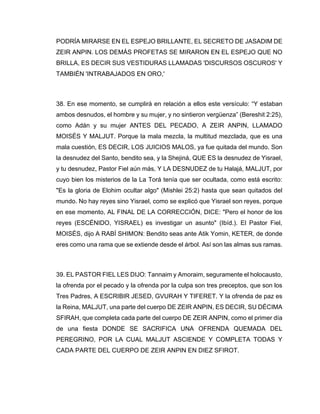 PODRÍA MIRARSE EN EL ESPEJO BRILLANTE, EL SECRETO DE JASADIM DE
ZEIR ANPIN. LOS DEMÁS PROFETAS SE MIRARON EN EL ESPEJO QUE NO
BRILLA, ES DECIR SUS VESTIDURAS LLAMADAS 'DISCURSOS OSCUROS' Y
TAMBIÉN 'INTRABAJADOS EN ORO,'
38. En ese momento, se cumplirá en relación a ellos este versículo: “Y estaban
ambos desnudos, el hombre y su mujer, y no sintieron vergüenza” (Bereshit 2:25),
como Adán y su mujer ANTES DEL PECADO, A ZEIR ANPIN, LLAMADO
MOISÉS Y MALJUT. Porque la mala mezcla, la multitud mezclada, que es una
mala cuestión, ES DECIR, LOS JUICIOS MALOS, ya fue quitada del mundo. Son
la desnudez del Santo, bendito sea, y la Shejiná, QUE ES la desnudez de Yisrael,
y tu desnudez, Pastor Fiel aún más, Y LA DESNUDEZ de tu Halajá, MALJUT, por
cuyo bien los misterios de la La Torá tenía que ser ocultada, como está escrito:
"Es la gloria de Elohim ocultar algo" (Mishlei 25:2) hasta que sean quitados del
mundo. No hay reyes sino Yisrael, como se explicó que Yisrael son reyes, porque
en ese momento, AL FINAL DE LA CORRECCIÓN, DICE: "Pero el honor de los
reyes (ESCÉNIDO, YISRAEL) es investigar un asunto" (Ibíd.). El Pastor Fiel,
MOISÉS, dijo A RABÍ SHIMON: Bendito seas ante Atik Yomin, KETER, de donde
eres como una rama que se extiende desde el árbol. Así son las almas sus ramas.
39. EL PASTOR FIEL LES DIJO: Tannaim y Amoraim, seguramente el holocausto,
la ofrenda por el pecado y la ofrenda por la culpa son tres preceptos, que son los
Tres Padres, A ESCRIBIR JESED, GVURAH Y TIFERET. Y la ofrenda de paz es
la Reina, MALJUT, una parte del cuerpo DE ZEIR ANPIN, ES DECIR, SU DÉCIMA
SFIRAH, que completa cada parte del cuerpo DE ZEIR ANPIN, como el primer día
de una fiesta DONDE SE SACRIFICA UNA OFRENDA QUEMADA DEL
PEREGRINO, POR LA CUAL MALJUT ASCIENDE Y COMPLETA TODAS Y
CADA PARTE DEL CUERPO DE ZEIR ANPIN EN DIEZ SFIROT.
 