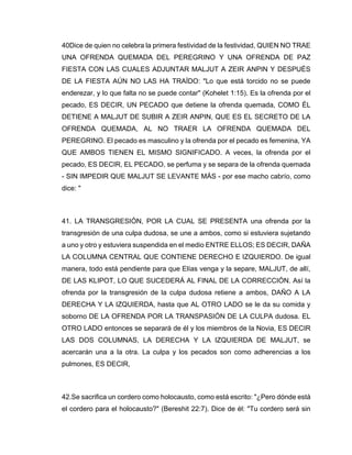 40Dice de quien no celebra la primera festividad de la festividad, QUIEN NO TRAE
UNA OFRENDA QUEMADA DEL PEREGRINO Y UNA OFRENDA DE PAZ
FIESTA CON LAS CUALES ADJUNTAR MALJUT A ZEIR ANPIN Y DESPUÉS
DE LA FIESTA AÚN NO LAS HA TRAÍDO: "Lo que está torcido no se puede
enderezar, y lo que falta no se puede contar" (Kohelet 1:15). Es la ofrenda por el
pecado, ES DECIR, UN PECADO que detiene la ofrenda quemada, COMO ÉL
DETIENE A MALJUT DE SUBIR A ZEIR ANPIN, QUE ES EL SECRETO DE LA
OFRENDA QUEMADA, AL NO TRAER LA OFRENDA QUEMADA DEL
PEREGRINO. El pecado es masculino y la ofrenda por el pecado es femenina, YA
QUE AMBOS TIENEN EL MISMO SIGNIFICADO. A veces, la ofrenda por el
pecado, ES DECIR, EL PECADO, se perfuma y se separa de la ofrenda quemada
- SIN IMPEDIR QUE MALJUT SE LEVANTE MÁS - por ese macho cabrío, como
dice: "
41. LA TRANSGRESIÓN, POR LA CUAL SE PRESENTA una ofrenda por la
transgresión de una culpa dudosa, se une a ambos, como si estuviera sujetando
a uno y otro y estuviera suspendida en el medio ENTRE ELLOS; ES DECIR, DAÑA
LA COLUMNA CENTRAL QUE CONTIENE DERECHO E IZQUIERDO. De igual
manera, todo está pendiente para que Elías venga y la separe, MALJUT, de allí,
DE LAS KLIPOT, LO QUE SUCEDERÁ AL FINAL DE LA CORRECCIÓN. Así la
ofrenda por la transgresión de la culpa dudosa retiene a ambos, DAÑO A LA
DERECHA Y LA IZQUIERDA, hasta que AL OTRO LADO se le da su comida y
soborno DE LA OFRENDA POR LA TRANSPASIÓN DE LA CULPA dudosa. EL
OTRO LADO entonces se separará de él y los miembros de la Novia, ES DECIR
LAS DOS COLUMNAS, LA DERECHA Y LA IZQUIERDA DE MALJUT, se
acercarán una a la otra. La culpa y los pecados son como adherencias a los
pulmones, ES DECIR,
42.Se sacrifica un cordero como holocausto, como está escrito: "¿Pero dónde está
el cordero para el holocausto?" (Bereshit 22:7). Dice de él: "Tu cordero será sin
 