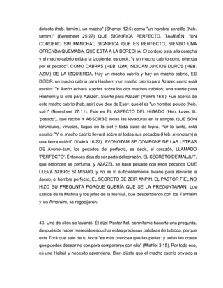 defecto (heb. tamim), un macho" (Shemot 12:5) como "un hombre sencillo (heb.
tamim)" (Beresheet 25:27) QUE SIGNIFICA PERFECTO. TAMBIÉN, "UN
CORDERO SIN MANCHA", SIGNIFICA QUE ES PERFECTO, SIENDO UNA
OFRENDA QUEMADA, QUE ESTÁ A LA DERECHA. El cordero está a la derecha
y el macho cabrío está a la izquierda, es decir, "y un macho cabrío como ofrenda
por el pecado", COMO CABRAS (HEB. IZIM) INDICAN JUICIOS DUROS (HEB.
AZIM) DE LA IZQUIERDA. Hay un macho cabrío y hay un macho cabrío, ES
DECIR, un macho cabrío para Hashem y un macho cabrío para Azazel, como está
escrito: "Y Aarón echará suertes sobre los dos machos cabríos; una suerte para
Hashem y la otra para Azazel". Suerte para Azazel" (Vaikrá 16:8). Fue acerca de
este macho cabrío (heb. seir) que dice de Esav, que él es "un hombre peludo (heb.
sair)" (Beresheet 27:11). Este es EL ASPECTO DEL HÍGADO (Heb. kaved lit.
'pesado'), que recibe Y ABSORBE todas las levaduras en la sangre, QUE SON
forúnculos, viruelas, llagas en la piel y toda clase de lepra. Por lo tanto, está
escrito: "Y el macho cabrío llevará sobre sí todos sus pecados (Heb. avonotam) a
una tierra estéril" (Vaikrá 16:22). AVONOTAM SE COMPONE DE LAS LETRAS
DE Avonot-tam, los pecados del perfecto, es decir, el corazón, LLAMADO
'PERFECTO'. Entonces deja de ser parte del corazón, EL SECRETO DE MALJUT,
que entonces se perfuma, y AZAZEL se hace pesado con esos pecados QUE
LLEVA SOBRE SÍ MISMO, y no es lo suficientemente liviano para elevarse a
Jacob, el hombre perfecto, EL SECRETO DE ZEIR ANPÍN. EL PASTOR FIEL NO
HIZO SU PREGUNTA PORQUE QUERÍA QUE SE LA PREGUNTARAN. Los
sabios de la Mishná y los jefes de la Ieshivá, que descendieron con los Tannaim
y los Amoraim, se regocijaron.
43. Uno de ellos se levantó. Él dijo: Pastor fiel, permíteme hacerte una pregunta,
después de haber merecido escuchar estas preciosas palabras de tu boca, porque
esta Torá que sale de tu boca "es más preciosa que las perlas: y todas las cosas
que puedes desear no son para compararse con ella" (Mishlei 3:15). Por todo eso,
es una Halajá y necesito aprenderla. Bien dijiste que el macho cabrío enviado a
 