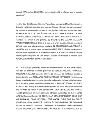 Azazel ESTÁ A LA IZQUIERDA, pero ¿dónde está la ofrenda por el pecado
pendiente?
44.Él le dijo: Bendito seas, hijo mío. Preguntaste bien, pero el Pilar Central, con el
Derecho y el Izquierdo unidos a él, que son Chesed y Gvurah, es como el cuerpo
de un hombre sosteniendo dos brazos, o un águila con dos alas unidas para volar.
PORQUE EL ROSTRO DE ÁGUILA ES LA COLUMNA CENTRAL DE LOS
CUATRO SERES VIVIENTES, COMPUESTO POR DERECHA E IZQUIERDA.
También es similar a una paloma, EL SECRETO DE MALJUT, LLAMADA
'PALOMA' EN SHIR HASHIRIM, a la cual se le unen dos alas. Ella se asemeja a
la Torá y sus alas a los preceptos positivos, EL SECRETO DE LA DERECHA Y
JASADIM, con el que se eleva y vuela hasta ZEIR ANPIN. De la misma manera,
los preceptos negativos, QUE SON DE IZQUIERDA Y JUICIOS, son sus trampas
como pájaros atrapados en una trampa, y todas sus trampas le impiden volar
HACIA ZEIR ANPIN Y BINAH. Se les llama’
45. Tal es la culpa (ofrenda). Porque Yisrael está unido a las alas de la Shejiná,
que son las criaturas vivientes que llevan el Trono. EL PECADO (OFRENDA)
PREVIENE A MALJUT ascender a través de ellos, por los méritos de Yisrael, al
Santo, bendito sea, ZEIR ANPIN, POR SU PECADO (OFRENDAS) la detienen y
hacen pesadas las alas. La culpa (ofrenda) es la madre de las multitudes mixtas.
Es la adhesión que se une al Trono donde está la Reina, NO SOLO A LAS ALAS,
COMO EL PECADO (OFRENDA). No la deja salir del exilio, y las obras meritorias
DE YISRAEL se aferran a Ella, para LEVANTARLA DEL EXILIO. Ella POR LO
TANTO permanece en el aire como una adhesión suspendida en el aire, siendo
AIRE la Columna Central. ES DECIR, ELLA ESTÁ SUSPENDIDA COMO UNA
ADHESIÓN AL PILAR CENTRAL, ZEIR ANPIN, PUES POR LA CULPA
(OFRENDA, ) ELLA NO PUEDE UNIRSE A ÉL, SINO POR UNA OFRENDA POR
LA CULPA. POR LO TANTO SE LLAMA UNA 'OFRENDA DE TRANSPASO POR
CULPA DUDOSA (LIT. 'PENDIENTE'),' YA QUE ESTÁ SUSPENDIDA EN EL
 