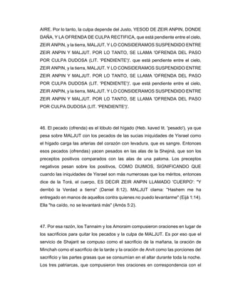 AIRE. Por lo tanto, la culpa depende del Justo, YESOD DE ZEIR ANPIN, DONDE
DAÑA, Y LA OFRENDA DE CULPA RECTIFICA, que está pendiente entre el cielo,
ZEIR ANPIN, y la tierra, MALJUT. Y LO CONSIDERAMOS SUSPENDIDO ENTRE
ZEIR ANPIN Y MALJUT. POR LO TANTO, SE LLAMA 'OFRENDA DEL PASO
POR CULPA DUDOSA (LIT. 'PENDIENTE')'. que está pendiente entre el cielo,
ZEIR ANPIN, y la tierra, MALJUT. Y LO CONSIDERAMOS SUSPENDIDO ENTRE
ZEIR ANPIN Y MALJUT. POR LO TANTO, SE LLAMA 'OFRENDA DEL PASO
POR CULPA DUDOSA (LIT. 'PENDIENTE')'. que está pendiente entre el cielo,
ZEIR ANPIN, y la tierra, MALJUT. Y LO CONSIDERAMOS SUSPENDIDO ENTRE
ZEIR ANPIN Y MALJUT. POR LO TANTO, SE LLAMA 'OFRENDA DEL PASO
POR CULPA DUDOSA (LIT. 'PENDIENTE')'.
46. El pecado (ofrenda) es el lóbulo del hígado (Heb. kaved lit. 'pesado'), ya que
pesa sobre MALJUT con los pecados de las sucias iniquidades de Yisrael como
el hígado carga las arterias del corazón con levadura, que es sangre. Entonces
esos pecados (ofrendas) yacen pesados en las alas de la Shejiná, que son los
preceptos positivos comparados con las alas de una paloma. Los preceptos
negativos pesan sobre los positivos, COMO DIJIMOS, SIGNIFICANDO QUE
cuando las iniquidades de Yisrael son más numerosas que los méritos, entonces
dice de la Torá, el cuerpo, ES DECIR ZEIR ANPIN LLAMADO 'CUERPO': "Y
derribó la Verdad a tierra" (Daniel 8:12). MALJUT clama: "Hashem me ha
entregado en manos de aquellos contra quienes no puedo levantarme" (Eijá 1:14).
Ella "ha caído, no se levantará más" (Amós 5:2).
47. Por esa razón, los Tannaim y los Amoraim compusieron oraciones en lugar de
los sacrificios para quitar los pecados y la culpa de MALJUT. Es por eso que el
servicio de Shajarit se compuso como el sacrificio de la mañana, la oración de
Minchah como el sacrificio de la tarde y la oración de Arvit como las porciones del
sacrificio y las partes grasas que se consumían en el altar durante toda la noche.
Los tres patriarcas, que compusieron tres oraciones en correspondencia con el
 