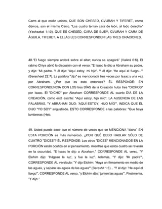 Carro al que están unidos, QUE SON CHESED, GVURAH Y TIFERET, como
dijimos, son el mismo Carro. “Los cuatro tenían cara de león, al lado derecho”
(Yechezkel 1:10), QUE ES CHESED, CARA DE BUEY, GVURAH Y CARA DE
ÁGUILA, TIFERET. A ELLAS LES CORRESPONDEN LAS TRES ORACIONES.
48.“El fuego siempre arderá sobre el altar; nunca se apagará” (Vaikrá 6:6). El
rabino Chiya abrió la discusión con el verso: "E Isaac le dijo a Abraham su padre,
y dijo: 'Mi padre. Y él dijo: 'Aquí estoy, mi hijo'. Y él dijo: 'He aquí el fuego...'"
(Beresheet 22:7). La palabra "dijo" es mencionada tres veces por Isaac y una vez
por Abraham. ¿Por que es esto entonces? ÉL RESPONDE: EN
CORRESPONDENCIA CON LOS tres DÍAS de la Creación hubo tres "DICHOS"
por Isaac. El "DICHO" por Abraham CORRESPONDE AL cuarto DÍA DE LA
CREACIÓN, como está escrito: "Aquí estoy, hijo mío". LA AUSENCIA DE LAS
PALABRAS, "Y ABRAHAM DIJO: 'AQUÍ ESTOY, HIJO MÍO'", INDICA QUE ÉL
DIJO "YO SOY" angustiado. ESTO CORRESPONDE a las palabras: "Que haya
lumbreras (Heb.
49. Usted puede decir que el número de veces que se MENCIONA "dicho" EN
ESTA PORCIÓN es más numeroso. ¿POR QUÉ DEBO HABLAR SÓLO DE
CUATRO "DICES"? ÉL RESPONDE: Los otros "DICES" MENCIONADOS EN LA
PORCIÓN están ocultos en el pensamiento, mientras que estos cuatro se revelan
en la oscuridad. "E Isaac le dijo a Abraham," CORRESPONDE AL verso, "Y
Elohim dijo: 'Hágase la luz', y fue la luz". Además, "Y dijo: 'Mi padre'",
CORRESPONDE AL versículo: "Y dijo Elohim: 'Haya un firmamento en medio de
las aguas, y separe las aguas de las aguas'" (Bereshit 1:6). . “Y él dijo: 'He aquí el
fuego'”, CORRESPONDE AL verso, “y Elohim dijo: 'junten las aguas'”. Finalmente,
“Y dijo: '
 