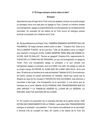 6 "El fuego siempre arderá sobre el altar"
Sinopsis
Aprendemos que el fuego de la Torá nunca se apagará, porque uno puede apagar
un precepto como una vela pero no apagar la Torá. Cuando un hombre comete
una transgresión, apaga su propia Neshamá; una transgresión es verdaderamente
oscuridad. Un precepto de los sabios de la Torá nunca se extingue porque
iluminan el precepto con misterios de la Torá.
50. Ra'aya Meheimna (el Pastor Fiel). TAMBIÉN DEBEMOS INTERPRETAR LAS
PALABRAS: "El fuego siempre arderá sobre el altar..." (Vayikra 6:6). Esta es la
Torá LLAMADA 'FUEGO', de la cual dice: "'¿No es Mi palabra como un fuego?'
dice Hashem" (Yirmeyah 23:29), COMO SIEMPRE DEBE BRILLAR SOBRE EL
ALTAR, QUE ES MALJUT. "Nunca se apagará" (Vayikra 6:6); seguramente EL
FUEGO DE LA TORAH NO SE APAGARÁ, ya que una transgresión no apaga la
Torah. Pero una transgresión apaga un precepto, y el que comete una
transgresión apaga un precepto, que se LLAMA 'una vela'. Así apaga su vela de
su propio cuerpo, ES DECIR, EL ALMA QUE SE LLAMA 'UNA VELA', de la cual
dice: "El alma de un hombre es la vela de Hashem" (Mishlei 20:27). Es la extinción
de hecho, porque el cuerpo permanece en tinieblas. Aquel que causa que la
Shejiná se vaya de Su morada A TRAVÉS DE SUS ACCIONES, trae extinción y
oscuridad a ese lugar. Una transgresión es la oscuridad, "y una sierva que es
heredera de su ama" (Mishlei 30:23) PORQUE UNA TRANSGRESIÓN QUE ES
UNA SIRVIDA Y LA TINIEBLAS HEREDA EL LUGAR DE LA SEÑORA, LA
SHEJINÁ, QUE FUE QUITADO DE SU LUGAR.
51. En cuanto a la ascensión de un precepto del lado de la gente común, QUE
ESTÁN SIN CONOCIMIENTO DE LA TORAH - para ellos UNA TRANSGRESIÓN
extingue un precepto. Las palabras: "Y los impíos enmudecerán en la oscuridad"
(I Shmuel 2:9) se cumplen en ellos. En cuanto a los sabios de la Torá, SU
 