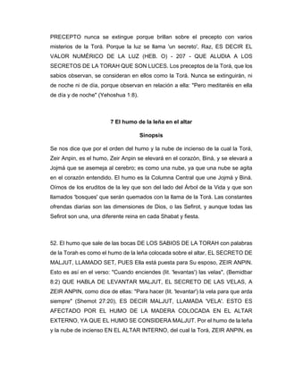 PRECEPTO nunca se extingue porque brillan sobre el precepto con varios
misterios de la Torá. Porque la luz se llama 'un secreto', Raz, ES DECIR EL
VALOR NUMÉRICO DE LA LUZ (HEB. O) - 207 - QUE ALUDIA A LOS
SECRETOS DE LA TORAH QUE SON LUCES. Los preceptos de la Torá, que los
sabios observan, se consideran en ellos como la Torá. Nunca se extinguirán, ni
de noche ni de día, porque observan en relación a ella: "Pero meditaréis en ella
de día y de noche" (Yehoshua 1:8).
7 El humo de la leña en el altar
Sinopsis
Se nos dice que por el orden del humo y la nube de incienso de la cual la Torá,
Zeir Anpin, es el humo, Zeir Anpin se elevará en el corazón, Biná, y se elevará a
Jojmá que se asemeja al cerebro; es como una nube, ya que una nube se agita
en el corazón entendido. El humo es la Columna Central que une Jojmá y Biná.
Oímos de los eruditos de la ley que son del lado del Árbol de la Vida y que son
llamados 'bosques' que serán quemados con la llama de la Torá. Las constantes
ofrendas diarias son las dimensiones de Dios, o las Sefirot, y aunque todas las
Sefirot son una, una diferente reina en cada Shabat y fiesta.
52. El humo que sale de las bocas DE LOS SABIOS DE LA TORAH con palabras
de la Torah es como el humo de la leña colocada sobre el altar, EL SECRETO DE
MALJUT, LLAMADO SET, PUES Ella está puesta para Su esposo, ZEIR ANPIN.
Esto es así en el verso: "Cuando enciendes (lit. 'levantas') las velas", (Bemidbar
8:2) QUE HABLA DE LEVANTAR MALJUT, EL SECRETO DE LAS VELAS, A
ZEIR ANPIN, como dice de ellas: "Para hacer (lit. 'levantar') la vela para que arda
siempre" (Shemot 27:20), ES DECIR MALJUT, LLAMADA 'VELA'. ESTO ES
AFECTADO POR EL HUMO DE LA MADERA COLOCADA EN EL ALTAR
EXTERNO, YA QUE EL HUMO SE CONSIDERA MALJUT. Por el humo de la leña
y la nube de incienso EN EL ALTAR INTERNO, del cual la Torá, ZEIR ANPIN, es
 