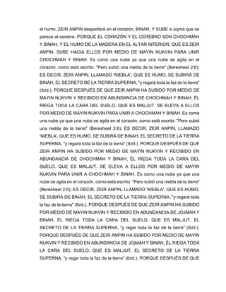 el humo, ZEIR ANPIN despertará en el corazón, BINAH, Y SUBE a Jojmá que se
parece al cerebro. PORQUE EL CORAZÓN Y EL CEREBRO SON CHOCHMAH
Y BINAH, Y EL HUMO DE LA MADERA EN EL ALTAR INTERIOR, QUE ES ZEIR
ANPIN, SUBE HACIA ELLOS POR MEDIO DE MAYIN NUKVIN PARA UNIR
CHOCHMAH Y BINAH. Es como una nube ya que una nube se agita en el
corazón, como está escrito: "Pero subió una niebla de la tierra" (Beresheet 2:6);
ES DECIR, ZEIR ANPIN, LLAMADO 'NIEBLA', QUE ES HUMO, SE SUBIRÁ DE
BINAH, EL SECRETO DE LA TIERRA SUPERNA, "y regará toda la faz de la tierra"
(Ibíd.). PORQUE DESPUÉS DE QUE ZEIR ANPIN HA SUBIDO POR MEDIO DE
MAYIN NUKVIN Y RECIBIDO EN ABUNDANCIA DE CHOCHMAH Y BINAH, ÉL
RIEGA TODA LA CARA DEL SUELO, QUE ES MALJUT. SE ELEVA A ELLOS
POR MEDIO DE MAYIN NUKVIN PARA UNIR A CHOCHMAH Y BINAH. Es como
una nube ya que una nube se agita en el corazón, como está escrito: "Pero subió
una niebla de la tierra" (Beresheet 2:6); ES DECIR, ZEIR ANPIN, LLAMADO
'NIEBLA', QUE ES HUMO, SE SUBIRÁ DE BINAH, EL SECRETO DE LA TIERRA
SUPERNA, "y regará toda la faz de la tierra" (Ibíd.). PORQUE DESPUÉS DE QUE
ZEIR ANPIN HA SUBIDO POR MEDIO DE MAYIN NUKVIN Y RECIBIDO EN
ABUNDANCIA DE CHOCHMAH Y BINAH, ÉL RIEGA TODA LA CARA DEL
SUELO, QUE ES MALJUT. SE ELEVA A ELLOS POR MEDIO DE MAYIN
NUKVIN PARA UNIR A CHOCHMAH Y BINAH. Es como una nube ya que una
nube se agita en el corazón, como está escrito: "Pero subió una niebla de la tierra"
(Beresheet 2:6); ES DECIR, ZEIR ANPIN, LLAMADO 'NIEBLA', QUE ES HUMO,
SE SUBIRÁ DE BINAH, EL SECRETO DE LA TIERRA SUPERNA, "y regará toda
la faz de la tierra" (Ibíd.). PORQUE DESPUÉS DE QUE ZEIR ANPIN HA SUBIDO
POR MEDIO DE MAYIN NUKVIN Y RECIBIDO EN ABUNDANCIA DE JOJMAH Y
BINAH, ÉL RIEGA TODA LA CARA DEL SUELO, QUE ES MALJUT. EL
SECRETO DE LA TIERRA SUPERNA, "y regar toda la faz de la tierra" (Ibíd.).
PORQUE DESPUÉS DE QUE ZEIR ANPIN HA SUBIDO POR MEDIO DE MAYIN
NUKVIN Y RECIBIDO EN ABUNDANCIA DE JOjMAH Y BINAH, ÉL RIEGA TODA
LA CARA DEL SUELO, QUE ES MALJUT. EL SECRETO DE LA TIERRA
SUPERNA, "y regar toda la faz de la tierra" (Ibíd.). PORQUE DESPUÉS DE QUE
 