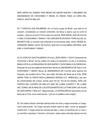 ZEIR ANPIN HA SUBIDO POR MEDIO DE MAYIN NUKVIN Y RECIBIDO EN
ABUNDANCIA DE CHOCHMAH Y BINAH, ÉL RIEGA TODA LA CARA DEL
SUELO, QUE ES MALJUT.
53. Y EXPLICA SUS PALABRAS: Así, el humo surge de Binah, que está en el
corazón, considerado un corazón entendido. Se eleva a Jojmá, que es como el
cerebro. ¿Qué es el humo? Es la Columna Central, ZEIR ANPIN, QUE SE ELEVA
Y UNE A CHOCHMAH Y BINAH Y SE CONVIERTE EN DA'AT PARA ELLAS, EL
SECRETO DE un corazón que entiende el conocimiento (Heb. da'at). DESDE EL
CORAZÓN, BINAH, DA'AT SE ELEVA, QUE ES LA COLUMNA CENTRAL QUE
UNE A CHOCHMAH Y BINAH.
54. ÉL EXPLICA SUS PALABRAS: El humo, ZEIR ANPIN, Y DA'AT desciende de
Chochmah a Binah, de los cuales uno está a la izquierda y el otro a la derecha,
BINAH ESTA A LA IZQUIERDA DE ZEIR ANPIN Y CHOCHMAH A SU DERECHA.
Después de que las palabras descienden llenas de ABUNDANCIA DE Aba e Ima,
CHOCHMAH Y BINAH, llenas de ABUNDANCIA DE Yud-Hei para quemar los
bosques, los eruditos de la Torá, que están del lado del Árbol de la Vida, ZEIR
ANPIN. POR LO TANTO SON LLAMADOS 'BOSOS' (LIT. 'ÁRBOLES'), que son
las extremidades del cuerpo, donde yace Hei (lit. 'el') de los árboles. SON LAS
PARTES DEL CUERPO DE MALJUT QUE SE LLAMA CUERPO Y SE LLAMA
HEI, COMO LAS ALMAS DE LOS ESTUDIANTES DE LA TORÁ SON LOS HIJOS
DE ZEIR ANPIN Y MALJUT. Seguramente, LA INTENCIÓN ES quemarlos con la
llama de la Torá, como está escrito: “¿No es mi palabra como fuego?
55. Se ordena ofrecer ofrendas diarias todos los días y luego encender un fuego,
como está escrito: "Un fuego siempre arderá sobre el altar; nunca se apagará"
(Vaikrá 6:6). Y luego quitar las cenizas del altar, y traer un sacrificio por un voto o
un sacrificio voluntario. Tannaim y Amoraim, todas estas ofrendas diarias son los
 