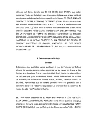 atributos del Santo, bendito sea Él, ES DECIR, LAS SFIROT, que deben
descansar. Todas las Sefirot son una, sin embargo, todas y cada una de las Sefirá
se asignan a períodos y días festivos específicos de Shabat; ES DECIR, EN CADA
SHABBAT Y FIESTA, REINA UNA DIFERENTE SFIRAH. El atributo reinante en
ese momento incluye todas las Sfirot, PUESTO QUE CADA SFIRAH INCLUYE
LAS DIEZ SFIROT, y todas llevan el nombre de la Sfirah reinante. Si es Chesed,
entonces Jassadim, y si es Gvurah, entonces Gvurot. SI LA SFIRAH QUE RIGE
EN UN PERÍODO DE TIEMPO DE SHABBAT ESPECÍFICO ES CHESED,
ENTONCES LAS DIEZ SFIROT QUE ESTÁN INCLUIDAS EN ÉL SE LLAMARAN
'JASSADIM'. SI LA SFIRAH REGENTE EN UN PERÍODO DE TIEMPO DE
SHABBAT ESPECÍFICO ES GVURAH, ENTONCES LAS DIEZ SFIROT
INCLUIDAS EN ÉL SE LLAMARAN 'GVUROT'. ¡Así, es con todos estos atributos
GOBERNANTES!
8 Descansando del trabajo
Sinopsis
Esta sección dice que todos, ya sea que lleven el yugo del Reino de los Cielos o
el yugo de un reino pagano, deben descansar de su trabajo en Shabat y días
festivos. A la llegada de Shabat o una festividad, Binah desciende sobre el Reino
de los Cielos y se graba en las tablas, Maljut. Leemos de las señales del Nombre
de Hashem y de la señal del nombre Shadai, es decir, Metatrón llamado 'un
sirviente'. Aprendemos que el hombre ignorante debe ser generoso con el
estudiante de la Torá y observar los preceptos, y entonces Dios lo preservará del
robo y del robo y del Ángel de la Muerte.
56. Todos deben descansar de su trabajo EN SHABBAT Y DÍAS FESTIVOS,
CADA UNO SEGÚN SU PROPIO ASPECTO, como el buey que lleva un yugo, y
el asno que lleva una carga. Este es también el caso entre aquellos QUE TOMAN
SOBRE SÍ MISMOS el yugo del Reino de los Cielos, como los Tefilín - ESTÁN
 