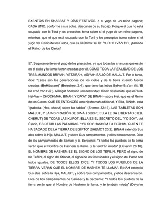 EXENTOS EN SHABBAT Y DÍAS FESTIVOS, o el yugo de un reino pagano;
CADA UNO, conforme a sus actos, descanse de su trabajo. Porque el que no está
ocupado con la Torá y los preceptos toma sobre sí el yugo de un reino pagano,
mientras que el que está ocupado con la Torá y los preceptos toma sobre sí el
yugo del Reino de los Cielos, que es el último Hei DE YUD HEI VAV HEI, ¡llamado
el 'Reino de los Cielos'!
57. Seguramente es el yugo de los preceptos, ya que todas las criaturas que están
en el cielo y la tierra fueron creadas por él, COMO TODA LA REALIDAD DE LOS
TRES MUNDOS BRIYAH, YETZIRAH, ASIYAH SALIÓ DE MALJUT. Por lo tanto,
dice: "Estas son las generaciones de los cielos y de la tierra cuando fueron
creados (BeHibaram)" (Beresheet 2:4), que tiene las letras BeHei-Bra'am (lit. 'Él
los creó con Hei '). Al llegar Shabat o una festividad, Binah desciende, que es Yud-
Hei-Vav - CHOCHMAH, BINAH, Y DA'AT DE BINAH - sobre Hei, que es el Reino
de los Cielos, QUE ES ENTONCES una Neshamah adicional. Y Ella, BINAH, está
"grabada (Heb. charut) sobre las tablas" (Shemot 32:16). LAS TABLETAS SON
MALJUT, Y LA INSPIRACIÓN DE BINAH SOBRE ELLA LE DA LIBERTAD (HEB.
CHERUT) DE TODAS LAS KLIPOT. ELLA ES EL SECRETO DEL "YO SOY", del
Éxodo, ES DECIR LAS PALABRAS, "YO SOY HASHEM TU ELOHIM, QUIEN TE
HA SACADO DE LA TIERRA DE EGIPTO" (SHEMOT 20:2). BINAH extendió Sus
alas sobre la Hija, MALJUT, y sobre Sus campamentos, y ellos descansaron. Dice
de los campamentos de Samael y la Serpiente: "Y todos los pueblos de la tierra
verán que el Nombre de Hashem te llama, y te tendrán miedo" (Devarim 28:10).
EL NOMBRE DE HASHEM ES EL SIGNO DE LOS TEFILIN, PERO el signo de
los Tefilin, el signo del Shabat, el signo de las festividades y el signo del Pacto son
todos iguales. DE TODOS ELLOS DICE: "Y TODOS LOS PUEBLOS DE LA
TIERRA VERÁN QUE EL NOMBRE DE HASHEM TE LLAMA". BINAH extendió
Sus alas sobre la Hija, MALJUT, y sobre Sus campamentos, y ellos descansaron.
Dice de los campamentos de Samael y la Serpiente: "Y todos los pueblos de la
tierra verán que el Nombre de Hashem te llama, y te tendrán miedo" (Devarim
 