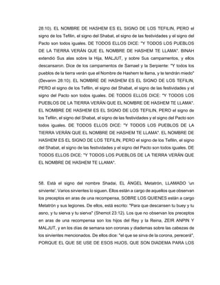 28:10). EL NOMBRE DE HASHEM ES EL SIGNO DE LOS TEFILIN, PERO el
signo de los Tefilin, el signo del Shabat, el signo de las festividades y el signo del
Pacto son todos iguales. DE TODOS ELLOS DICE: "Y TODOS LOS PUEBLOS
DE LA TIERRA VERÁN QUE EL NOMBRE DE HASHEM TE LLAMA". BINAH
extendió Sus alas sobre la Hija, MALJUT, y sobre Sus campamentos, y ellos
descansaron. Dice de los campamentos de Samael y la Serpiente: "Y todos los
pueblos de la tierra verán que el Nombre de Hashem te llama, y te tendrán miedo"
(Devarim 28:10). EL NOMBRE DE HASHEM ES EL SIGNO DE LOS TEFILIN,
PERO el signo de los Tefilin, el signo del Shabat, el signo de las festividades y el
signo del Pacto son todos iguales. DE TODOS ELLOS DICE: "Y TODOS LOS
PUEBLOS DE LA TIERRA VERÁN QUE EL NOMBRE DE HASHEM TE LLAMA".
EL NOMBRE DE HASHEM ES EL SIGNO DE LOS TEFILIN, PERO el signo de
los Tefilin, el signo del Shabat, el signo de las festividades y el signo del Pacto son
todos iguales. DE TODOS ELLOS DICE: "Y TODOS LOS PUEBLOS DE LA
TIERRA VERÁN QUE EL NOMBRE DE HASHEM TE LLAMA". EL NOMBRE DE
HASHEM ES EL SIGNO DE LOS TEFILIN, PERO el signo de los Tefilin, el signo
del Shabat, el signo de las festividades y el signo del Pacto son todos iguales. DE
TODOS ELLOS DICE: "Y TODOS LOS PUEBLOS DE LA TIERRA VERÁN QUE
EL NOMBRE DE HASHEM TE LLAMA".
58. Está el signo del nombre Shadai, EL ÁNGEL Metatrón, LLAMADO 'un
sirviente'. Varios sirvientes lo siguen. Ellos están a cargo de aquellos que observan
los preceptos en aras de una recompensa, SOBRE LOS QUIENES están a cargo
Metatrón y sus legiones. De ellos, está escrito: "Para que descansen tu buey y tu
asno, y tu sierva y tu sierva" (Shemot 23:12). Los que no observan los preceptos
en aras de una recompensa son los hijos del Rey y la Reina, ZEIR ANPIN Y
MALJUT, y en los días de semana son coronas y diademas sobre las cabezas de
los sirvientes mencionados. De ellos dice: "el que se sirva de la corona, perecerá",
PORQUE EL QUE SE USE DE ESOS HIJOS, QUE SON DIADEMA PARA LOS
 