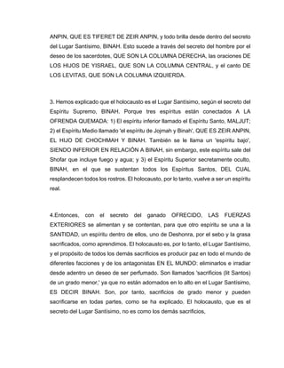 ANPIN, QUE ES TIFERET DE ZEIR ANPIN, y todo brilla desde dentro del secreto
del Lugar Santísimo, BINAH. Esto sucede a través del secreto del hombre por el
deseo de los sacerdotes, QUE SON LA COLUMNA DERECHA, las oraciones DE
LOS HIJOS DE YISRAEL, QUE SON LA COLUMNA CENTRAL, y el canto DE
LOS LEVITAS, QUE SON LA COLUMNA IZQUIERDA.
3. Hemos explicado que el holocausto es el Lugar Santísimo, según el secreto del
Espíritu Supremo, BINAH. Porque tres espíritus están conectados A LA
OFRENDA QUEMADA: 1) El espíritu inferior llamado el Espíritu Santo, MALJUT;
2) el Espíritu Medio llamado 'el espíritu de Jojmah y Binah', QUE ES ZEIR ANPIN,
EL HIJO DE CHOCHMAH Y BINAH. También se le llama un 'espíritu bajo',
SIENDO INFERIOR EN RELACIÓN A BINAH, sin embargo, este espíritu sale del
Shofar que incluye fuego y agua; y 3) el Espíritu Superior secretamente oculto,
BINAH, en el que se sustentan todos los Espíritus Santos, DEL CUAL
resplandecen todos los rostros. El holocausto, por lo tanto, vuelve a ser un espíritu
real.
4.Entonces, con el secreto del ganado OFRECIDO, LAS FUERZAS
EXTERIORES se alimentan y se contentan, para que otro espíritu se una a la
SANTIDAD, un espíritu dentro de ellos, uno de Deshonra, por el sebo y la grasa
sacrificados, como aprendimos. El holocausto es, por lo tanto, el Lugar Santísimo,
y el propósito de todos los demás sacrificios es producir paz en todo el mundo de
diferentes facciones y de los antagonistas EN EL MUNDO: eliminarlos e irradiar
desde adentro un deseo de ser perfumado. Son llamados 'sacrificios (lit Santos)
de un grado menor,' ya que no están adornados en lo alto en el Lugar Santísimo,
ES DECIR BINAH. Son, por tanto, sacrificios de grado menor y pueden
sacrificarse en todas partes, como se ha explicado. El holocausto, que es el
secreto del Lugar Santísimo, no es como los demás sacrificios,
 