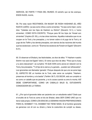 SIERVOS, SE PARTE Y PASA DEL MUNDO. El extraño que se les acerque,
ESOS HIJOS, morirá,
59. Por esta razón RECITAMOS, EN MUSAF DE ROSH HASHANÁ (EL AÑO
NUEVO JUDÍO), 'ya sea como niños o como sirvientes.' 'Ya sea como hijos', como
dice: "Ustedes son los hijos de Hashem su Elohim" (Devarim 14:1), o 'como
sirvientes', COMO ESTA ESCRITO, "Porque para Mí los hijos de Yisrael son
sirvientes" (Vayikra 25 :55), y no las otras naciones. Aquellos malvados que no se
ocupan en la Torá y los preceptos, y no toman sobre sí el yugo de la Torá y el
yugo de los Tefilín y los demás preceptos, son siervos de las naciones del mundo
que los esclavizan, como en: "Éramos los esclavos de Faraón en Egipto" (Devarim
6:21).
60. Si observan el Shabat y las festividades, se dice de ellos: "Y Hashem nuestro
Elohim nos sacó de Egipto" (Ibíd.). El verso que dice de ellos: "Para que tu buey
y tu asno descansen", se cumplirá, YA QUE SON como asnos en relación con la
Torá y los preceptos. "Y el hijo de tu sierva y tu ganado... pueden ser refrescados".
Los ignorantes son llamados 'ganado'. Porque después de que uno se pone bajo
EL ASPECTO DE un hombre de la Torá, este verso se cumplirá: "Hashem,
preservas al hombre y a la bestia" (Tehilim 36:7). ES DECIR, esto se cumplirá si
es como un caballo que es paciente, y no lo cocea cuando su amo lo monta; ASÍ
DEBE COMPORTARSE, COMO UN CABALLO BAJO EL ESTUDIANTE
CONOCEDOR DE LA TORAH.
61. ¿Por qué el ignorante debe ser paciente con un estudiante sabio? Dado que
el erudito de la Torá es como el día de Shabat, debe SER COMO UNO que no
tiene nada propio, COMO LOS DÍAS DE LA SEMANA HACEN PREPARACIONES
PARA EL SHABBAT Y EL SHABBAT NO TIENE NADA. Si el hombre ignorante
es generoso con él con su dinero y tiene la costumbre de cumplir su deseo,
 