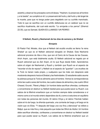 asistirlo y observar los preceptos como él desea, "Hashem, tú preservas al hombre
y a la bestia", se cumplirá en él. Lo preservará del hurto y del hurto y del ángel de
la muerte, para que no tenga poder para degollarlo con su cuchillo manchado.
Todo lo que se sacrifica con un cuchillo defectuoso es un cadáver que no se
sacrifica ritualmente, del cual está escrito: "Lo arrojarás a los perros" (Shemot
22:30), que es Samael, QUIEN ES LLAMADO 'UN PERRO'.
9 Nefesh, Ruach y Neshamah de los días de semana y de Shabat
Sinopsis
El Pastor Fiel, Moisés, dice que el Nefesh del erudito erudito se llama 'la reina
Shabat' ya que es el Nefesh adicional otorgado en Shabat. Esta Neshamá
adicional proviene de Aba e Ima, que son el Carro de la Causa de las Causas,
Arich Anpin, que está totalmente oculta. El Nefesh adicional es regado por el
Ruach adicional que es Zeir Anpin, el río que fluye desde Edén. Aprendemos
sobre el origen de Neshamah y Ruach y también que Ruach es el aspecto de
"recordar el día de reposo" y Nefesh es el aspecto de "guardar". Los eruditos de
la Torá no tienen nada propio, y cualquiera que los trate con desprecio está
mostrando desprecio hacia el Shabat y las festividades. El estudiante sabio asume
la pobreza porque la Torá es alimento para el hombre. Vemos la correspondencia
entre las cuatro caras del hombre, las cuatro clases de alimentos y las cuatro Sfirot
Chesed, Gvurah, Tiferet y Maljut. Un hombre debe sacrificar ofrendas, confesarse
y concentrarse en destruir su Nefesh bestial para que pueda sacar su Ruach. Los
sabios de la Mishná enseñaron que un hombre siempre debe considerarse a sí
mismo como si el mundo entero dependiera de él y como si estuviera en equilibrio
con todas las personas del mundo. El rabino Chiya y el rabino Yitzchak hablan
sobre el río de fuego, la ofrenda quemada, una corriente de fuego y el fuego en la
visión que vio Elías. "Y después del fuego una voz fina y silenciosa" se refiere a
Maljut, que es más fina y más pequeña que todas las Sfirot de Atzilut. Un hombre
debe sacrificar ofrendas, confesarse y concentrarse en destruir su Nefesh bestial
para que pueda sacar su Ruach. Los sabios de la Mishná enseñaron que un
 