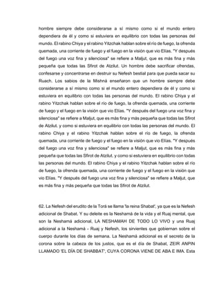 hombre siempre debe considerarse a sí mismo como si el mundo entero
dependiera de él y como si estuviera en equilibrio con todas las personas del
mundo. El rabino Chiya y el rabino Yitzchak hablan sobre el río de fuego, la ofrenda
quemada, una corriente de fuego y el fuego en la visión que vio Elías. "Y después
del fuego una voz fina y silenciosa" se refiere a Maljut, que es más fina y más
pequeña que todas las Sfirot de Atzilut. Un hombre debe sacrificar ofrendas,
confesarse y concentrarse en destruir su Nefesh bestial para que pueda sacar su
Ruach. Los sabios de la Mishná enseñaron que un hombre siempre debe
considerarse a sí mismo como si el mundo entero dependiera de él y como si
estuviera en equilibrio con todas las personas del mundo. El rabino Chiya y el
rabino Yitzchak hablan sobre el río de fuego, la ofrenda quemada, una corriente
de fuego y el fuego en la visión que vio Elías. "Y después del fuego una voz fina y
silenciosa" se refiere a Maljut, que es más fina y más pequeña que todas las Sfirot
de Atzilut. y como si estuviera en equilibrio con todas las personas del mundo. El
rabino Chiya y el rabino Yitzchak hablan sobre el río de fuego, la ofrenda
quemada, una corriente de fuego y el fuego en la visión que vio Elías. "Y después
del fuego una voz fina y silenciosa" se refiere a Maljut, que es más fina y más
pequeña que todas las Sfirot de Atzilut. y como si estuviera en equilibrio con todas
las personas del mundo. El rabino Chiya y el rabino Yitzchak hablan sobre el río
de fuego, la ofrenda quemada, una corriente de fuego y el fuego en la visión que
vio Elías. "Y después del fuego una voz fina y silenciosa" se refiere a Maljut, que
es más fina y más pequeña que todas las Sfirot de Atzilut.
62. La Nefesh del erudito de la Torá se llama 'la reina Shabat', ya que es la Nefesh
adicional de Shabat. Y su deleite es la Neshamá de la vida y el Ruaj mental, que
son la Neshamá adicional, LA NESHAMAH DE TODO LO VIVO y una Ruaj
adicional a la Neshamá - Ruaj y Nefesh, los sirvientes que gobiernan sobre el
cuerpo durante los días de semana. La Neshamá adicional es el secreto de la
corona sobre la cabeza de los justos, que es el día de Shabat, ZEIR ANPIN
LLAMADO 'EL DÍA DE SHABBAT', CUYA CORONA VIENE DE ABA E IMA. Esta
 