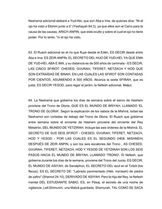 Neshamá adicional alabará a Yud-Hei, que son Aba e Ima, de quienes dice: “Ni el
ojo ha visto a Elohim junto a ti” (Yeshayah 64:3), ya que ellos son el Carro para la
causa de las causas, ARICH ANPIN, que está oculto y sobre el cual el ojo no tiene
poder. Por lo tanto, "ni el ojo ha visto,
63. El Ruach adicional es el río que fluye desde el Edén, ES DECIR desde entre
Aba e Ima. ES ZEIR ANPIN, EL SECRETO DEL HIJO DE YUD-HEI, YA QUE EMA
DE YUD-HEI, ABA E IMA, y su distancia es de 500 años de caminata - ES DECIR,
LAS CINCO SFIROT: CHESED, GVURAH, TIFERET, NETZACH Y HOD QUE
SON EXTRAÍDAS DE BINAH, EN LAS CUALES LAS SFIROT SON CONTADAS
POR CIENTOS, ASUMIENDO A 500 AÑOS. Alcanza la sexta SFIRAH, que es
justa, ES DECIR YESOD, para regar el jardín, la Nefesh adicional, Maljut.
64. La Neshamá que gobierna los días de semana sobre el siervo de Hashem
proviene del Trono de Gloria, QUE ES EL MUNDO DE BRIYAH, LLAMADO 'EL
TRONO DE GLORIA'. Según la explicación de los sabios de la Mishná, todas las
Neshamot son cortadas de debajo del Trono de Gloria. El Ruach que gobierna
entre semana sobre el sirviente de Hashem proviene del sirviente del Rey
Metatrón, DEL MUNDO DE YETZIRAH. Incluye las seis órdenes de la Mishná, EL
SECRETO DE SUS SEIS SFIROT - CHESED, GVURAH, TIFERET, NETZACH,
HOD Y YESOD - POR LAS CUALES ES EL SEGUNDO (HEB. MISHNEH)
DESPUÉS DE ZEIR ANPIN, y son los seis escalones del Trono , AS CHESED,
GVURAH, TIFERET, NETZACH, HOD Y YESOD DE YETZIRAH SON LOS SEIS
PASOS HACIA EL MUNDO DE BRIYAH, LLAMADO 'TRONO'. El Nefesh, que
gobierna durante los días de la semana, proviene del Trono del Juicio, ES DECIR,
EL MUNDO DE ASIYAH, de Sanalphon, EL SECRETO DEL azul en el Tzitzit (los
flecos). ES EL SECRETO DE: "Labrado pavimentado (Heb. ma'aseh) de piedra
de zafiro" (Shemot 24:10), DERIVADO DE ASIYAH. Pero la hija del Rey, la Nefesh
mental DEL ESTUDIANTE SABIO, ES, en Pésaj, el secreto de una noche de
vigilancia, Leil-Shimurim, una Matzá guardada, Shemurah, TAL COMO SE SACA
 