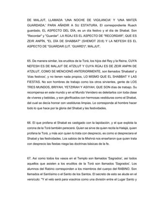 DE MALJUT, LLAMADA 'UNA NOCHE DE VIGILANCIA' Y 'UNA MATZÁ
GUARDADA,' PARA AÑADIR A SU ESTATURA. El correspondiente Ruach
guardado, EL ASPECTO DEL DÍA, es un día festivo y el día de Shabat. Son
"Recordar" y "Guardar". LA RÚAJ ES EL ASPECTO DE "RECORDAR", QUE ES
ZEIR ANPÍN, "EL DÍA DE SHABBAT" (SHEMOT 20:8) Y LA NEFESH ES EL
ASPECTO DE "GUARDAR (LIT. 'GUARD')", MALJUT,
65. De manera similar, los eruditos de la Torá, los hijos del Rey y la Reina, CUYA
NEFESH ES DE MALJUT DE ATZILUT Y CUYA RÚAJ ES DE ZEIR ANPIN DE
ATZILUT, COMO SE MENCIONÓ ANTERIORMENTE, son llamados 'Shabatot' y
'días festivos', y no tienen nada propios, LO MISMO QUE EL SHABBAT Y LAS
FIESTAS. No son hombres de trabajo como los otros sirvientes, gente de LOS
TRES MUNDOS, BRIYAH, YETZIRAH Y ASIYAH, QUE SON días de trabajo. Su
recompensa en este mundo y en el Mundo Venidero es deleitarlos con toda clase
de víveres y bebidas, y son glorificados con hermosas vestiduras como el Shabat,
del cual se decía honrar con vestiduras limpias. Le corresponde al hombre hacer
todo lo que hace por la gloria del Shabat y las festividades.
66. El que profana el Shabat es castigado con la lapidación, y el que explota la
corona de la Torá también perecerá. Quien se sirve de quien recita la Halajá, quien
profana la Torá, y más aún quien lo trata con desprecio, es como si despreciara el
Shabat y las festividades. Los sabios de la Mishná nos enseñaron que quien trata
con desprecio las fiestas niega las doctrinas básicas de la fe.
67. Así como todos los vasos en el Templo son llamados 'Sagrados', así todos
aquellos que asisten a los eruditos de la Torá son llamados 'Sagrados'. Los
alumnos del Rabino corresponden a los miembros del cuerpo del RABINO. Son
llamados el Santísimo o el Santo de los Santos. El secreto de esto se alude en el
versículo: "Y el velo será para vosotros como una división entre el Lugar Santo y
 