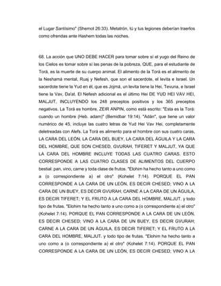 el Lugar Santísimo" (Shemot 26:33). Metatrón, tú y tus legiones deberían traerlos
como ofrendas ante Hashem todas las noches.
68. La acción que UNO DEBE HACER para tomar sobre sí el yugo del Reino de
los Cielos es tomar sobre sí las penas de la pobreza, QUE, para el estudiante de
Torá, es la muerte de su cuerpo animal. El alimento de la Torá es el alimento de
la Neshamá mental, Ruaj y Nefesh, que son el sacerdote, el levita e Israel. Un
sacerdote tiene la Yud en él, que es Jojmá, un levita tiene la Hei, Tevuna, e Israel
tiene la Vav, Da'at. El Nefesh adicional es el último Hei DE YUD HEI VAV HEI,
MALJUT, INCLUYENDO los 248 preceptos positivos y los 365 preceptos
negativos. La Torá es hombre, ZEIR ANPIN, como está escrito: "Esta es la Torá:
cuando un hombre (Heb. adam)" (Bemidbar 19:14). "Adán", que tiene un valor
numérico de 45, incluye las cuatro letras de Yud Hei Vav Hei, completamente
deletreadas con Alefs. La Torá es alimento para el hombre con sus cuatro caras,
LA CARA DEL LEÓN, LA CARA DEL BUEY, LA CARA DEL ÁGUILA Y LA CARA
DEL HOMBRE, QUE SON CHESED, GVURAH, TIFERET Y MALJUT, YA QUE
LA CARA DEL HOMBRE INCLUYE TODAS LAS CUATRO CARAS. ESTO
CORRESPONDE A LAS CUATRO CLASES DE ALIMENTOS DEL CUERPO
bestial: pan, vino, carne y toda clase de frutos. "Elohim ha hecho tanto a uno como
a (o correspondiente a) el otro" (Kohelet 7:14). PORQUE EL PAN
CORRESPONDE A LA CARA DE UN LEÓN, ES DECIR CHESED; VINO A LA
CARA DE UN BUEY, ES DECIR GVURAH; CARNE A LA CARA DE UN ÁGUILA,
ES DECIR TIFERET; Y EL FRUTO A LA CARA DEL HOMBRE, MALJUT. y todo
tipo de frutas. "Elohim ha hecho tanto a uno como a (o correspondiente a) el otro"
(Kohelet 7:14). PORQUE EL PAN CORRESPONDE A LA CARA DE UN LEÓN,
ES DECIR CHESED; VINO A LA CARA DE UN BUEY, ES DECIR GVURAH;
CARNE A LA CARA DE UN ÁGUILA, ES DECIR TIFERET; Y EL FRUTO A LA
CARA DEL HOMBRE, MALJUT. y todo tipo de frutas. "Elohim ha hecho tanto a
uno como a (o correspondiente a) el otro" (Kohelet 7:14). PORQUE EL PAN
CORRESPONDE A LA CARA DE UN LEÓN, ES DECIR CHESED; VINO A LA
 