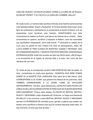 CARA DE UN BUEY, ES DECIR GVURAH; CARNE A LA CARA DE UN ÁGUILA,
ES DECIR TIFERET; Y EL FRUTO A LA CARA DEL HOMBRE, MALJUT.
69. Cada noche, un hombre debe sacrificar ofrendas ante Hashem pertenecientes
a los bestiales Nefesh, Ruach y Neshamah. El hombre también debe hacer varios
tipos de confesiones y plantearlas en su pensamiento al recitar el Shema, a fin de
presentarlas como sacrificios ante Hashem, SIGNIFICANDO que debe
concentrarse en realizar su Ruach, que late en las arterias de su corazón. . Debe
concentrarse en quemar, sacrificar y traspasar el Nefesh, como los sacerdotes
que sacrificaban traspasando, como está escrito: "Y arrancarle la cabeza de la
nuca, pero no partirla en dos" (Vaikrá 5:8). Esto es estrangulación. AQUÍ, SE
LLEVA SOBRE SÍ TRES CLASES DE MUERTES: QUEMA Y MATANZA, QUE
SE CONSIDERAN MUERTE, Y MUERTE POR PERFORACIÓN, CONSIDERADA
ESTRANGULACIÓN. Estas tres muertes son bilis roja, BILIS verde, y BILIS negra,
y se encuentran en el hígado, la vesícula biliar y el bazo. Son como las tres
cáscaras de una nuez.
70. Antes de eso, le corresponde construir UNA ESPECIE DE altar de piedra; es
decir, concentrarse en usarlo para apedrear - SIGNIFICA QUE DEBE TOMAR
SOBRE SÍ LA MUERTE POR LADEDURA. Esto viene de la bilis blanca, QUE
CORRESPONDE A LA JOJMA, que gobierna los lóbulos de los pulmones, QUE
TAMBIÉN CORRESPONDE A LA JOJMA, COMO SE EXPLICABA
ANTERIORMENTE - ES decir, esas adherencias, LAS KLIPOT QUE PEGAN LOS
LÓBULOS DE LOS PULMONES ENTRE SÍ PARA QUE NO PUEDAN RESPIRAR
ADECUADAMENTE. Porque estas bestias, ES DECIR SU BESTIAL NEFESH,
RUACH Y NESHAMAH, están atrapadas allí. Entonces, un fuego azul desciende
DE MALJUT y los consume, y estos BESTIAL NEFESH, RUACH Y NESHAMAH
asumen LA APARIENCIA DE animales puros, ganado y pájaros que pueden ser
traídos como sacrificios a Hashem para que Su nombre descanse sobre ellos. En
ese momento, el verso que dice de ellos: "
 