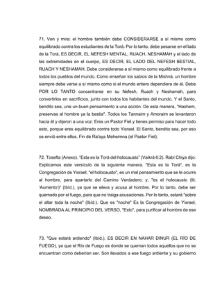 71. Ven y mira: el hombre también debe CONSIDERARSE a sí mismo como
equilibrado contra los estudiantes de la Torá. Por lo tanto, debe pesarse en el lado
de la Torá, ES DECIR, EL NEFESH MENTAL, RUACH, NESHAMAH y el lado de
las extremidades en el cuerpo, ES DECIR, EL LADO DEL NEFESH BESTIAL,
RUACH Y NESHAMAH. Debe considerarse a sí mismo como equilibrado frente a
todos los pueblos del mundo. Como enseñan los sabios de la Mishná, un hombre
siempre debe verse a sí mismo como si el mundo entero dependiera de él. Debe
POR LO TANTO concentrarse en su Nefesh, Ruach y Neshamah, para
convertirlos en sacrificios, junto con todos los habitantes del mundo. Y el Santo,
bendito sea, une un buen pensamiento a una acción. De esta manera, "Hashem,
preservas al hombre ya la bestia". Todos los Tannaim y Amoraim se levantaron
hacia él y dijeron a una voz: Eres un Pastor Fiel y tienes permiso para hacer todo
esto, porque eres equilibrado contra todo Yisrael. El Santo, bendito sea, por eso
os envió entre ellos. Fin de Ra'aya Meheimna (el Pastor Fiel).
72. Tosefta (Anexo). “Esta es la Torá del holocausto” (Vaikrá 6:2). Rabí Chiya dijo:
Explicamos este versículo de la siguiente manera. "Esta es la Torá", es la
Congregación de Yisrael; "el holocausto", es un mal pensamiento que se le ocurre
al hombre, para apartarlo del Camino Verdadero; y, "es el holocausto (lit.
'Aumento')" (Ibíd.), ya que se eleva y acusa al hombre. Por lo tanto, debe ser
quemado por el fuego, para que no traiga acusaciones. Por lo tanto, estará "sobre
el altar toda la noche" (Ibíd.). Que es "noche" Es la Congregación de Yisrael,
NOMBRADA AL PRINCIPIO DEL VERSO, "Esto", para purificar al hombre de ese
deseo.
73. "Que estará ardiendo" (Ibíd.), ES DECIR EN NAHAR DINUR (EL RÍO DE
FUEGO), ya que el Río de Fuego es donde se queman todos aquellos que no se
encuentran como deberían ser. Son llevados a ese fuego ardiente y su gobierno
 