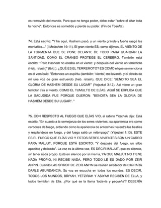 es removido del mundo. Para que no tenga poder, debe estar "sobre el altar toda
la noche". Entonces es sometido y pierde su poder. (Fin de Tosefta).
74. Está escrito: "Y he aquí, Hashem pasó, y un viento grande y fuerte rasgó las
montañas..." (I Melachim 19:11). El gran viento ES, como dijimos, EL VIENTO DE
LA TORMENTA QUE SE PONE DELANTE DE TODO PARA GUARDAR LA
SANTIDAD, COMO EL CRANEO PROTEGE EL CEREBRO. También está
escrito: "Pero Hashem no estaba en el viento: y después del viento un terremoto
(Heb. ra'ash)" (Ibíd.). ¿QUÉ ES EL TERREMOTO? ES COMO el que se menciona
en el versículo: "Entonces un espíritu (también: 'viento') me levantó, y oí detrás de
mí una voz de gran estruendo (heb. ra'ash), QUE DICE: 'BENDITO SEA EL
GLORIA DE HASHEM DESDE SU LUGAR'” (Yejezkel 3:12). Así viene un gran
temblor tras el viento, COMO EL TUMULTO DE ELÍAS. AQUÍ SE EXPLICA QUE
LA SACUDIDA FUE PORQUE DIJERON: "BENDITA SEA LA GLORIA DE
HASHEM DESDE SU LUGAR". "
75. CON RESPECTO AL FUEGO QUE ELÍAS VIO, el rabino Yitzchak dijo: Está
escrito: "En cuanto a la semejanza de los seres vivientes, su apariencia era como
carbones de fuego, ardiendo como la apariencia de antorchas: va entre las bestias
y resplandece en fuego, y del fuego salió un relámpago" (Yejezkel 1:13). ESTE
ES EL FUEGO QUE ELÍAS VIO Y ESTOS SERES VIVIENTES SON UN CARRO
PARA MALJUT, PORQUE ESTÁ ESCRITO: "Y después del fuego, un silbo
apacible y delicado". La voz es la última voz, ES DECIR MALJUT, que es silencio,
sin tener nada propio. Está en silencio por sí misma, YA QUE MALJUT NO TIENE
NADA PROPIO, NI RECIBE NADA, PERO TODO LE ES DADO POR ZEIR
ANPIN. Cuando LAS SFIROT DE ZEIR ANPIN se reúnen alrededor de Ella PARA
DARLE ABUNDANCIA, Su voz se escucha en todos los mundos; ES DECIR,
TODOS LOS MUNDOS, BRIYAH, YETZIRAH Y ASIYAH RECIBEN DE ELLA, y
todos tiemblan de Ella. ¿Por qué se la llama 'todavía y pequeña'? DEBERÍA
 
