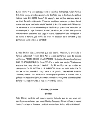 5. Ven y mira: "Y el sacerdote se pondrá su vestidura de lino (heb. malo)" (Vayikra
6:3). Esta es una prenda especialmente diseñada para la Santidad. La palabra
hebrea 'malo' ES COMO 'badad' (lit. 'aparte'), que significa apartado para la
santidad. También está escrito: "Estas son vestiduras sagradas; por tanto, lavará
su carne en agua, y así se las vestirá" (Vaikrá 16:4). ¿Por qué es santo? El secreto
de ello es que el holocausto es el Lugar Santísimo, ya que todo se eleva para ser
adornado por el Lugar Santísimo, ES DECIR BINAH, en un lazo. El Espíritu de
Inmundicia que contamina todo luego se vuelve y desaparece y no tiene poder, ni
se acerca al Templo. ¡Se elimina de todos los aspectos de la Santidad, y todo
permanece santo solo en la Santidad!
6. Rabí Shimon dijo: Aprendimos que está escrito, "Hashem, tú preservas al
hombre y al animal" (Tehilim 36:7). Así, el secreto del hombre surge del aspecto
del hombre POR EL DESEO Y LA ORACIÓN, y la bestia del aspecto del ganado
QUE ES SACRIFICADO EN EL ALTAR. Por lo tanto, está escrito: "Si alguno de
vosotros trae una ofrenda..." (Vaikrá 1:2). El sacrificio de un hombre es
ciertamente EN EL DESEO Y LA ORACIÓN; hacer un nudo arriba EN EL
SECRETO DEL HOMBRE. Luego viene la del ganado. Todo está en el verso:
"hombre y bestia". Esta es la razón secreta por la que tanto el hombre como el
ganado son necesarios para un sacrificio, como dice. Ven y mira: cuando el Santo,
bendito sea, creó el mundo, lo hizo así: "hombre y bestia".
2 Tórtolas y pichones
Sinopsis
Rabí Shimon continúa del ensayo anterior diciendo que las dos aves son
sacrificios que se hacen para elevar Maljut a Zeir Anpin. El rabino Elazar pregunta
hasta dónde llega el deseo de los devotos sacerdotes, levitas e hijos de Yisrael.
 