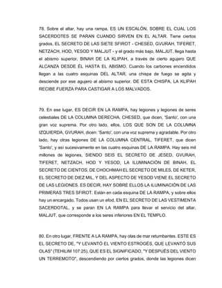 78. Sobre el altar, hay una rampa, ES UN ESCALÓN, SOBRE EL CUAL LOS
SACERDOTES SE PARAN CUANDO SIRVEN EN EL ALTAR. Tiene ciertos
grados, EL SECRETO DE LAS SIETE SFIROT - CHESED, GVURAH, TIFERET,
NETZACH, HOD, YESOD Y MALJUT - y el grado más bajo, MALJUT, llega hasta
el abismo superior, BINAH DE LA KLIPAH, a través de cierto agujero QUE
ALCANZA DESDE ÉL HASTA EL ABISMO. Cuando los carbones encendidos
llegan a las cuatro esquinas DEL ALTAR, una chispa de fuego se agita y
desciende por ese agujero al abismo superior. DE ESTA CHISPA, LA KLIPAH
RECIBE FUERZA PARA CASTIGAR A LOS MALVADOS.
79. En ese lugar, ES DECIR EN LA RAMPA, hay legiones y legiones de seres
celestiales DE LA COLUMNA DERECHA, CHESED, que dicen, 'Santo', con una
gran voz suprema. Por otro lado, ellos, LOS QUE SON DE LA COLUMNA
IZQUIERDA, GVURAH, dicen: 'Santo', con una voz suprema y agradable. Por otro
lado, hay otras legiones DE LA COLUMNA CENTRAL, TIFERET, que dicen
'Santo', y así sucesivamente en las cuatro esquinas DE LA RAMPA. Hay seis mil
millones de legiones, SIENDO SEIS EL SECRETO DE JESED, GVURAH,
TIFERET, NETZACH, HOD Y YESOD, LA ILUMINACIÓN DE BINAH, EL
SECRETO DE CIENTOS, DE CHOCHMAH EL SECRETO DE MILES, DE KETER,
EL SECRETO DE DIEZ MIL, Y DEL ASPECTO DE YESOD VIENE EL SECRETO
DE LAS LEGIONES. ES DECIR, HAY SOBRE ELLOS LA ILUMINACIÓN DE LAS
PRIMERAS TRES SFIROT. Están en cada esquina DE LA RAMPA, y sobre ellos
hay un encargado. Todos usan un efod, EN EL SECRETO DE LAS VESTIMENTA
SACERDOTAL, y se paran EN LA RAMPA para llevar el servicio del altar,
MALJUT, que corresponde a los seres inferiores EN EL TEMPLO.
80. En otro lugar, FRENTE A LA RAMPA, hay olas de mar retumbantes. ESTE ES
EL SECRETO DE, "Y LEVANTÓ EL VIENTO ESTROGÉS, QUE LEVANTÓ SUS
OLAS" (TEHILIM 107:25), QUE ES EL SIGNIFICADO, "Y DESPUÉS DEL VIENTO
UN TERREMOTO", descendiendo por ciertos grados, donde las legiones dicen
 
