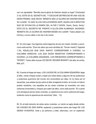con voz agradable: "Bendita sea la gloria de Hashem desde su lugar" (Yechezkel
3:12). ESTE ES EL SECRETO DE, “Y ESCUCHÉ DETRÁS DE MÍ UNA VOZ DE
GRAN PREMIO, QUE DECÍA: 'BENDITA SEA LA GLORIA DE HASHEM DESDE
SU LUGAR, YA QUE ELLOS ESCLAVIZARON ANTE AQUELLOS EJÉRCITOS
QUE SE SITUAN EN LA RAMPA DEL ALTAR Y DICEN: 'Santo, Santo, Santo.'
ESTE ES EL SECRETO DE 'FRENTE A ELLOS DAN ALABANZA. DICIENDO:
'BENDITA ES LA GLORIA DE HASHEM DESDE SU LUGAR.' Todos alaban con
himnos y nunca callan ni de día ni de noche.
81. En otro lugar, hay legiones sobre legiones de pie con miedo, temblor y pavor,
como está escrito: "Eran tan altos que eran terribles (lit. 'Tenían miedo')" (Iejezkel
1:18), AQUELLOS QUE DIGA 'SANTO' CORRESPONDE A CHESED, LA
COLUMNA DERECHA. LOS QUE DICEN 'BENDITOS' CORRESPONDEN A
GVURAH, LA COLUMNA IZQUIERDA. LOS PRESENTES CORRESPONDEN A
TIFERET. Todos ellos buscan ES DECIR, RECIBIR BOWNTY del altar de arriba,
MALJUT.
82. Cuando el fuego de Isaac, LOS JUICIOS DE LA COLUMNA IZQUIERDA, llega
al altar, varias chispas suben y bajan por todos lados y algunos de los poderosos
y poderosos guerreros del mundo son encendidos por ellas. Si no fuera por el
sacerdote, que estaba de pie sobre el altar arreglando la leña, el mundo no habría
podido resistirlos. Las espaldas de los seres vivientes se incendian con esos
carbones encendidos y chispas que salen de ellos, como está escrito: "En cuanto
a la semejanza de los seres vivientes, su apariencia era como carbones de fuego,
ardiendo como la apariencia de antorchas" (Ibid. . 13).
83. En el lado derecho de estos seres vivientes, un viento se agita desde arriba,
DE CHESED DE ZEIR ANPIN, soplando y posándose sobre ese fuego DE LOS
SERES VIVIENTES. Arde y se perfuma y brilla, silencioso, con un esplendor
 