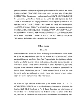 precioso, brillando sobre varias legiones apostadas en el lado derecho. En el lado
izquierdo DE LAS CRIATURAS VIVAS, otro viento fuerte se agita DE GVURAH
DE ZEIR ANPIN. Rompe rocas y sopla en ese fuego DE LAS CRIATURAS VIVAS.
Se vuelve más y más fuerte hasta que ese viento del lado izquierdo DE ZEIR
ANPIN es abarcado por ese fuego y brilla sobre varias legiones que están en ese
lado, EL LADO IZQUIERDO DE LAS CRIATURAS. Así, desde las cuatro esquinas
- CHESED, GVURAH, TIFERET Y MALJUT - en relación con las cuatro legiones
DESDE LAS CUATRO ESQUINAS - CHESED, GVURAH, TIFERET Y MALJUT
DE ZEIR ANPIN - CUATRO VIENTOS VIENE SOBRE LAS CUATRO LEGIONES
DE CHESED, GVURAH, TIFERET Y MALJUT DE LOS SERES VIVIENTES.
Todos están perfumados cuando el sacerdote sube al altar.
11 Dos altares
Sinopsis
El rabino Aba habla de los dos altares de abajo y los dos altares de arriba; el altar
de oro de arriba es el vínculo de la Fe, y el altar de bronce de arriba es donde el
Arcángel Miguel da sacrificio a Dios. Rabí Aba nos habla del significado del altar
interior y del altar exterior. Existe cierto desacuerdo entre los rabinos sobre el
número de altares, y Rabí Shimon finalmente lo aclara diciendo que, de hecho,
hay dos altares; el interior está sobre el exterior y el exterior es sostenido por el
interior; están mutuamente ligados. El rabino Jizkiyah vuelve al tema del juicio
inminente y dice que dado que un hombre nunca sabe cuándo el juicio recaerá
sobre él y podría morir, siempre debe evitar pecar.
84. Rabí Aba dijo: Hay dos altares abajo y dos altares arriba. DE LOS DOS
ALTARES SUPERIORES, uno es el más interior donde se quema el incienso fino
interior, QUE ES el vínculo de la Fe. El Sumo Sacerdote ata este incienso al
vínculo de la Fe. Se llama el altar de oro, de donde se ata y se ofrece el lazo de la
Fe, QUE UNE TODO en un solo nudo. El otro altar se llama altar de bronce. Está
 