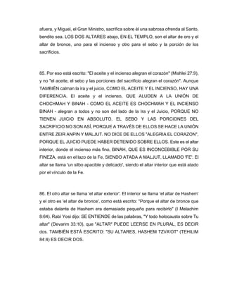 afuera, y Miguel, el Gran Ministro, sacrifica sobre él una sabrosa ofrenda al Santo,
bendito sea. LOS DOS ALTARES abajo, EN EL TEMPLO, son el altar de oro y el
altar de bronce, uno para el incienso y otro para el sebo y la porción de los
sacrificios.
85. Por eso está escrito: "El aceite y el incienso alegran el corazón" (Mishlei 27:9),
y no "el aceite, el sebo y las porciones del sacrificio alegran el corazón". Aunque
TAMBIÉN calman la ira y el juicio, COMO EL ACEITE Y EL INCIENSO, HAY UNA
DIFERENCIA. El aceite y el incienso, QUE ALUDEN A LA UNIÓN DE
CHOCHMAH Y BINAH - COMO EL ACEITE ES CHOCHMAH Y EL INCIENSO
BINAH - alegran a todos y no son del lado de la Ira y el Juicio, PORQUE NO
TIENEN JUICIO EN ABSOLUTO. EL SEBO Y LAS PORCIONES DEL
SACRIFICIO NO SON ASÍ, PORQUE A TRAVÉS DE ELLOS SE HACE LA UNIÓN
ENTRE ZEIR ANPIN Y MALJUT. NO DICE DE ELLOS "ALEGRIA EL CORAZON",
PORQUE EL JUICIO PUEDE HABER DETENIDO SOBRE ELLOS. Este es el altar
interior, donde el incienso más fino, BINAH, QUE ES INCONCEBIBLE POR SU
FINEZA, está en el lazo de la Fe, SIENDO ATADA A MALJUT, LLAMADO 'FE'. El
altar se llama 'un silbo apacible y delicado', siendo el altar interior que está atado
por el vínculo de la Fe.
86. El otro altar se llama 'el altar exterior'. El interior se llama 'el altar de Hashem'
y el otro es 'el altar de bronce', como está escrito: "Porque el altar de bronce que
estaba delante de Hashem era demasiado pequeño para recibirlo" (I Melachim
8:64). Rabí Yosi dijo: SE ENTIENDE de las palabras, "Y todo holocausto sobre Tu
altar" (Devarim 33:10), que "ALTAR" PUEDE LEERSE EN PLURAL, ES DECIR
dos. TAMBIÉN ESTÁ ESCRITO: "SU ALTARES, HASHEM TZVA'OT" (TEHILIM
84:4) ES DECIR DOS.
 