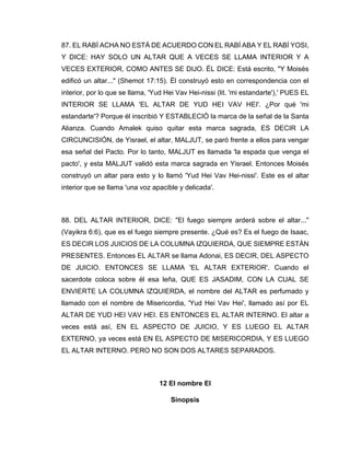 87. EL RABÍ ACHA NO ESTÁ DE ACUERDO CON EL RABÍ ABA Y EL RABÍ YOSI,
Y DICE: HAY SOLO UN ALTAR QUE A VECES SE LLAMA INTERIOR Y A
VECES EXTERIOR, COMO ANTES SE DIJO. ÉL DICE: Está escrito, "Y Moisés
edificó un altar..." (Shemot 17:15). Él construyó esto en correspondencia con el
interior, por lo que se llama, 'Yud Hei Vav Hei-nissi (lit. 'mi estandarte'),' PUES EL
INTERIOR SE LLAMA 'EL ALTAR DE YUD HEI VAV HEI'. ¿Por qué 'mi
estandarte'? Porque él inscribió Y ESTABLECIÓ la marca de la señal de la Santa
Alianza. Cuando Amalek quiso quitar esta marca sagrada, ES DECIR LA
CIRCUNCISIÓN, de Yisrael, el altar, MALJUT, se paró frente a ellos para vengar
esa señal del Pacto. Por lo tanto, MALJUT es llamada 'la espada que venga el
pacto', y esta MALJUT validó esta marca sagrada en Yisrael. Entonces Moisés
construyó un altar para esto y lo llamó 'Yud Hei Vav Hei-nissi'. Este es el altar
interior que se llama 'una voz apacible y delicada'.
88. DEL ALTAR INTERIOR, DICE: "El fuego siempre arderá sobre el altar..."
(Vayikra 6:6), que es el fuego siempre presente. ¿Qué es? Es el fuego de Isaac,
ES DECIR LOS JUICIOS DE LA COLUMNA IZQUIERDA, QUE SIEMPRE ESTÁN
PRESENTES. Entonces EL ALTAR se llama Adonai, ES DECIR, DEL ASPECTO
DE JUICIO. ENTONCES SE LLAMA 'EL ALTAR EXTERIOR'. Cuando el
sacerdote coloca sobre él esa leña, QUE ES JASADIM, CON LA CUAL SE
ENVIERTE LA COLUMNA IZQUIERDA, el nombre del ALTAR es perfumado y
llamado con el nombre de Misericordia, 'Yud Hei Vav Hei', llamado así por EL
ALTAR DE YUD HEI VAV HEI. ES ENTONCES EL ALTAR INTERNO. El altar a
veces está así, EN EL ASPECTO DE JUICIO, Y ES LUEGO EL ALTAR
EXTERNO, ya veces está EN EL ASPECTO DE MISERICORDIA, Y ES LUEGO
EL ALTAR INTERNO. PERO NO SON DOS ALTARES SEPARADOS.
12 El nombre El
Sinopsis
 