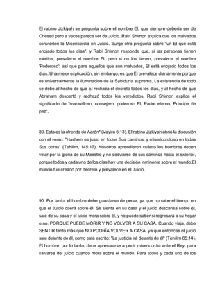 El rabino Jizkiyah se pregunta sobre el nombre El, que siempre debería ser de
Chesed pero a veces parece ser de Juicio. Rabí Shimon explica que los malvados
convierten la Misericordia en Juicio. Surge otra pregunta sobre "un El que está
enojado todos los días", y Rabí Shimon responde que, si las personas tienen
méritos, prevalece el nombre El, pero si no los tienen, prevalece el nombre
'Poderoso'; así que para aquellos que son malvados, El está enojado todos los
días. Una mejor explicación, sin embargo, es que El prevalece diariamente porque
es universalmente la iluminación de la Sabiduría suprema. La existencia de todo
se debe al hecho de que El rechaza el decreto todos los días, y al hecho de que
Abraham despertó y rechazó todos los veredictos. Rabí Shimon explica el
significado de "maravilloso, consejero, poderoso El, Padre eterno, Príncipe de
paz".
89. Esta es la ofrenda de Aarón" (Vayira 6:13). El rabino Jizkiyah abrió la discusión
con el verso: "Hashem es justo en todos Sus caminos, y misericordioso en todas
Sus obras" (Tehilim, 145:17). Nosotros aprendieron cuánto los hombres deben
velar por la gloria de su Maestro y no desviarse de sus caminos hacia el exterior,
porque todos y cada uno de los días hay una decisión inminente sobre el mundo.El
mundo fue creado por decreto y prevalece en el Juicio.
90. Por tanto, el hombre debe guardarse de pecar, ya que no sabe el tiempo en
que el Juicio caerá sobre él. Se sienta en su casa y el juicio descansa sobre él,
sale de su casa y el juicio mora sobre él, y no puede saber si regresará a su hogar
o no, PORQUE PUEDE MORIR Y NO VOLVER A SU CASA. Cuando viaja, debe
SENTIR tanto más que NO PODRÍA VOLVER A CASA, ya que entonces el juicio
sale delante de él, como está escrito: "La justicia irá delante de él" (Tehilim 85:14).
El hombre, por lo tanto, debe apresurarse a pedir misericordia ante el Rey, para
salvarse del juicio cuando mora sobre el mundo. Para todos y cada uno de los
 