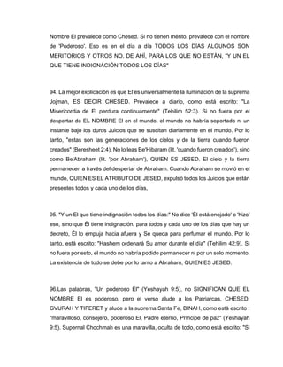 Nombre El prevalece como Chesed. Si no tienen mérito, prevalece con el nombre
de 'Poderoso'. Eso es en el día a día TODOS LOS DÍAS ALGUNOS SON
MERITORIOS Y OTROS NO. DE AHÍ, PARA LOS QUE NO ESTÁN, "Y UN EL
QUE TIENE INDIGNACIÓN TODOS LOS DÍAS"
94. La mejor explicación es que El es universalmente la iluminación de la suprema
Jojmah, ES DECIR CHESED. Prevalece a diario, como está escrito: "La
Misericordia de El perdura continuamente" (Tehilim 52:3). Si no fuera por el
despertar de EL NOMBRE El en el mundo, el mundo no habría soportado ni un
instante bajo los duros Juicios que se suscitan diariamente en el mundo. Por lo
tanto, "estas son las generaciones de los cielos y de la tierra cuando fueron
creados" (Beresheet 2:4). No lo leas Be'Hibaram (lit. 'cuando fueron creados'), sino
como Be'Abraham (lit. 'por Abraham'), QUIEN ES JESED. El cielo y la tierra
permanecen a través del despertar de Abraham. Cuando Abraham se movió en el
mundo, QUIEN ES EL ATRIBUTO DE JESED, expulsó todos los Juicios que están
presentes todos y cada uno de los días,
95. "Y un El que tiene indignación todos los días:" No dice 'Él está enojado' o 'hizo'
eso, sino que Él tiene indignación, para todos y cada uno de los días que hay un
decreto, Él lo empuja hacia afuera y Se queda para perfumar el mundo. Por lo
tanto, está escrito: "Hashem ordenará Su amor durante el día" (Tehilim 42:9). Si
no fuera por esto, el mundo no habría podido permanecer ni por un solo momento.
La existencia de todo se debe por lo tanto a Abraham, QUIEN ES JESED.
96.Las palabras, "Un poderoso El" (Yeshayah 9:5), no SIGNIFICAN QUE EL
NOMBRE El es poderoso, pero el verso alude a los Patriarcas, CHESED,
GVURAH Y TIFERET y alude a la suprema Santa Fe, BINAH, como está escrito :
"maravilloso, consejero, poderoso El, Padre eterno, Príncipe de paz" (Yeshayah
9:5). Supernal Chochmah es una maravilla, oculta de todo, como está escrito: "Si
 