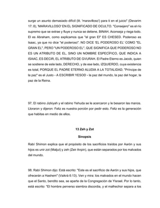 surge un asunto demasiado difícil (lit. 'maravilloso') para ti en el juicio" (Devarim
17: 8), 'MARAVILLOSO' EN EL SIGNIFICADO DE OCULTO. "Consejero" es el río
supremo que se extrae y fluye y nunca se detiene, BINAH. Aconseja y riega todo.
El es Abraham, como explicamos que "el gran El" ES CHESED. Poderoso es
Isaac, ya que no dice "el poderoso". NO DICE 'EL PODEROSO EL' COMO "EL
GRAN EL", PERO "UN PODEROSO EL", QUE SIGNIFICA QUE PODEROSO NO
ES UN ATRIBUTO DE EL, SINO UN NOMBRE ESPECÍFICO, QUE INDICA A
ISAAC, ES DECIR, EL ATRIBUTO DE GVURAH. El Padre Eterno es Jacob, quien
se sostiene de este lado, DERECHO, y de ese lado, IZQUIERDO, cuya existencia
es total, PORQUE EL PADRE ETERNO ALUDIA A LA TOTALIDAD. "Príncipe de
la paz" es el Justo - A ESCRIBIR YESOD - la paz del mundo, la paz del hogar, la
paz de la Reina.
97. El rabino Jizkiyah y el rabino Yehuda se le acercaron y le besaron las manos.
Lloraron y dijeron: Feliz es nuestra porción por pedir esto. Feliz es la generación
que habitas en medio de ellos.
13 Zeh y Zot
Sinopsis
Rabí Shimon explica que el propósito de los sacrificios traídos por Aarón y sus
hijos es unir zot (Maljut) y zeh (Zeir Anpin), que están separados por los malvados
del mundo.
98. Rabí Shimon dijo: Está escrito: "Este es el sacrificio de Aarón y sus hijos, que
ofrecerán a Hashem" (Vaikrá 6:13). Ven y mira: los malvados en el mundo hacen
que el Santo, bendito sea, se aparte de la Congregación de Yisrael. Por lo tanto,
está escrito: "El hombre perverso siembra discordia, y el malhechor separa a los
 