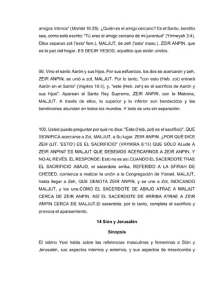 amigos íntimos" (Mishlei 16:28). ¿Quién es el amigo cercano? Es el Santo, bendito
sea, como está escrito: "Tú eres el amigo cercano de mi juventud" (Yirmeyah 3:4).
Ellos separan zot ('esto' fem.), MALJUT, de zeh ('esto' masc.), ZEIR ANPIN, que
es la paz del hogar, ES DECIR YESOD, aquellos que están unidos.
99. Vino el santo Aarón y sus hijos. Por sus esfuerzos, los dos se acercaron y zeh,
ZEIR ANPIN, se unió a zot, MALJUT. Por lo tanto, "con esto (Heb. zot) entrará
Aarón en el Santo" (Vayikra 16:3), y, "este (Heb. zeh) es el sacrificio de Aarón y
sus hijos". Aparean al Santo Rey Supremo, ZEIR ANPIN, con la Matrona,
MALJUT. A través de ellos, lo superior y lo inferior son bendecidos y las
bendiciones abundan en todos los mundos. Y todo es uno sin separación.
100. Usted puede preguntar por qué no dice: "Este (Heb. zot) es el sacrificio", QUE
SIGNIFICA acercarse a Zot, MALJUT, a Su lugar, ZEIR ANPIN. ¿POR QUÉ DICE
ZEH (LIT. 'ESTO') ES EL SACRIFICIO" (VAYIKRA 6:13) QUE SÓLO ALude A
ZEIR ANPIN? ES MALJUT QUE DEBEMOS ACERCARNOS A ZEIR ANPIN, Y
NO AL REVÉS. ÉL RESPONDE: Esto no es así.CUANDO EL SACERDOTE TRAE
EL SACRIFICIO ABAJO, el sacerdote arriba, REFERIDO A LA SFIRAH DE
CHESED, comienza a realizar la unión a la Congregación de Yisrael, MALJUT,
hasta llegar a Zeh, QUE DENOTA ZEIR ANPIN, y se une a Zot, INDICANDO
MALJUT, y los une.COMO EL SACERDOTE DE ABAJO ATRAE A MALJUT
CERCA DE ZEIR ANPIN, ASÍ EL SACERDOTE DE ARRIBA ATRAE A ZEIR
ANPIN CERCA DE MALJUT.El sacerdote, por lo tanto, completa el sacrificio y
provoca el apareamiento.
14 Sión y Jerusalén
Sinopsis
El rabino Yosi habla sobre las referencias masculinas y femeninas a Sión y
Jerusalén, sus aspectos internos y externos, y sus aspectos de misericordia y
 