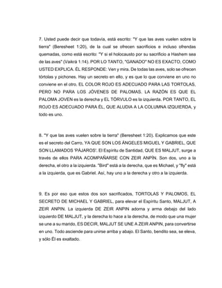 7. Usted puede decir que todavía, está escrito: "Y que las aves vuelen sobre la
tierra" (Beresheet 1:20), de la cual se ofrecen sacrificios e incluso ofrendas
quemadas, como está escrito: "Y si el holocausto por su sacrificio a Hashem sea
de las aves" (Vaikrá 1:14). POR LO TANTO, "GANADO" NO ES EXACTO, COMO
USTED EXPLICA. ÉL RESPONDE: Ven y mira. De todas las aves, solo se ofrecen
tórtolas y pichones. Hay un secreto en ello, y es que lo que conviene en uno no
conviene en el otro. EL COLOR ROJO ES ADECUADO PARA LAS TORTOLAS,
PERO NO PARA LOS JÓVENES DE PALOMAS. LA RAZÓN ES QUE EL
PALOMA JOVEN es la derecha y EL TÓRVULO es la izquierda. POR TANTO, EL
ROJO ES ADECUADO PARA ÉL, QUE ALUDIA A LA COLUMNA IZQUIERDA, y
todo es uno.
8. "Y que las aves vuelen sobre la tierra" (Beresheet 1:20). Explicamos que este
es el secreto del Carro, YA QUE SON LOS ÁNGELES MIGUEL Y GABRIEL, QUE
SON LLAMADOS 'PÁJAROS'. El Espíritu de Santidad, QUE ES MALJUT, surge a
través de ellos PARA ACOMPAÑARSE CON ZEIR ANPÍN. Son dos, uno a la
derecha, el otro a la izquierda. "Bird" está a la derecha, que es Michael, y "fly" está
a la izquierda, que es Gabriel. Así, hay uno a la derecha y otro a la izquierda.
9. Es por eso que estos dos son sacrificados, TORTOLAS Y PALOMOS, EL
SECRETO DE MICHAEL Y GABRIEL, para elevar el Espíritu Santo, MALJUT, A
ZEIR ANPIN. La izquierda DE ZEIR ANPIN adorna y arma debajo del lado
izquierdo DE MALJUT, y la derecha lo hace a la derecha, de modo que una mujer
se une a su marido, ES DECIR, MALJUT SE UNE A ZEIR ANPIN, para convertirse
en uno. Todo asciende para unirse arriba y abajo. El Santo, bendito sea, se eleva,
y sólo Él es exaltado.
 
