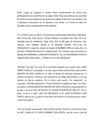 juicio. Luego se pregunta si podría haber contaminación de arriba para
corresponder a la contaminación de abajo. Rabí Chiya responde que las acciones
de arriba son provocadas por las acciones de abajo. Él dice que no hay bien y mal
o Santidad y Corrupción sin su esencia y raíz arriba, y lo mismo es cierto de
aquellas cosas que dependen de las palabras.
101. El rabino Jiya y el rabino Yosi caminaron juntos desde Usha hasta Tiberíades.
Rabí Chiya dijo: Está escrito: "Porque Hashem ha elegido (en) Sion: Él la ha
deseado para Su habitación. 'Este (Heb. Zot) es Mi lugar de descanso para
siempre; Aquí habitaré, porque la he deseado' (Tehilim 132:13-14). ÉL
PREGUNTA: A veces los amigos se dirigen al NOMBRE ZION en masculino, ya
que Zion, YESOD DE MALJUT, es Misericordia. Sin embargo, aquí, la escritura lo
aborda EN FEMENINO, COMO ESTÁ ESCRITO: "ÉL LA HA DESEADO POR SU
HABITACIÓN (HEB. MAS)... PORQUE YO LA HE DESEADO".
102.Rabí Yosi dijo: He oído de la Luminaria Sagrada que cuando ellos, ZEIR
ANPIN Y MALJUT, se acoplan y se unen, para mostrar que la Nukva está incluida
DENTRO DE ZEIR ANPIN en un todo, la Nukva es entonces llamada por el
nombre del Macho. Entonces, las bendiciones de Maljut permanecen y no hay
división en Ella en absoluto. Por lo tanto, está escrito: "Su habitación", en
masculino. También está escrito: "Porque Hashem ha elegido en Sión". "En Sión"
es exacto, LO QUE SIGNIFICA DENTRO DE SION, ES DECIR, el que está dentro
de Ella y mora en Ella, ES DECIR, EL YESOD INTERIOR DE MALJUT. Por lo
tanto, no dice "a Sión", QUE SE REFERIRÍA A SU LADO EXTERIOR. POR
TANTO, todo es uno, ya sea en masculino o en femenino, ya que todo es lo mismo
y del mismo grado.
103. Por lo tanto, está escrito: "Pero de Sion se dirá: 'Hombre y ese hombre nació
en ella'" (Tehilim 87: 5). DICE 'HOMBRE' DOS VECES, una de Juicio y otra de
 