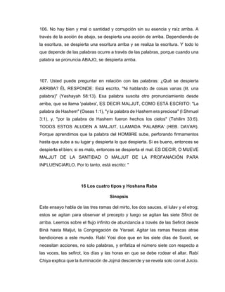 106. No hay bien y mal o santidad y corrupción sin su esencia y raíz arriba. A
través de la acción de abajo, se despierta una acción de arriba. Dependiendo de
la escritura, se despierta una escritura arriba y se realiza la escritura. Y todo lo
que depende de las palabras ocurre a través de las palabras, porque cuando una
palabra se pronuncia ABAJO, se despierta arriba.
107. Usted puede preguntar en relación con las palabras: ¿Qué se despierta
ARRIBA? ÉL RESPONDE: Está escrito, "Ni hablando de cosas vanas (lit. una
palabra)" (Yeshayah 58:13). Esa palabra suscita otro pronunciamiento desde
arriba, que se llama 'palabra', ES DECIR MALJUT, COMO ESTÁ ESCRITO: "La
palabra de Hashem" (Oseas 1:1), "y la palabra de Hashem era preciosa" (I Shmuel
3:1), y, "por la palabra de Hashem fueron hechos los cielos" (Tehilim 33:6).
TODOS ESTOS ALUDEN A MALJUT, LLAMADA 'PALABRA' (HEB. DAVAR).
Porque aprendimos que la palabra del HOMBRE sube, perforando firmamentos
hasta que sube a su lugar y despierta lo que despierta. Si es bueno, entonces se
despierta el bien; si es malo, entonces se despierta el mal. ES DECIR, O MUEVE
MALJUT DE LA SANTIDAD O MALJUT DE LA PROFANACIÓN PARA
INFLUENCIARLO. Por lo tanto, está escrito: "
16 Los cuatro tipos y Hoshana Raba
Sinopsis
Este ensayo habla de las tres ramas del mirto, los dos sauces, el lulav y el etrog;
estos se agitan para observar el precepto y luego se agitan las siete Sfirot de
arriba. Leemos sobre el flujo infinito de abundancia a través de las Sefirot desde
Biná hasta Maljut, la Congregación de Yisrael. Agitar las ramas frescas atrae
bendiciones a este mundo. Rabí Yosi dice que en los siete días de Sucot, se
necesitan acciones, no solo palabras, y enfatiza el número siete con respecto a
las voces, las sefirot, los días y las horas en que se debe rodear el altar. Rabí
Chiya explica que la iluminación de Jojmá desciende y se revela solo con el Juicio.
 