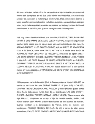A través de la obra y el sacrificio del sacerdote de abajo, tanto el superior como el
inferior son corregidos. El día que Dios ordene los veredictos, Se acaban los
juicios y se acaba con la mala lengua en el mundo. Dios pronuncia un decreto y
luego se refiere como si el castigo ya hubiera sucedido, aunque todavía está por
venir. Habla de la necesidad de que los sacerdotes, los levitas y los hijos de Yisrael
participen en el sacrificio para que sus transgresiones sean expiadas.
108. Hay cuatro clases en el lulav, que son siete; ES DECIR, TRES RAMAS DE
MIRTO, Y DOS RAMAS DE SAUCE, LULAV Y ETROG. Se puede argumentar
que hay siete clases pero no es así, pues son cuatro divididos en tres más, EL
ARRAYO EN TRES Y LOS SAUCES EN DOS. ASÍ, AL MIRTO SE AÑADIERON
DOS, Y AL SAUCE, UNO; POR TANTO HAY SIETE. A través de la acción de
AGITARLAS PARA OBSERVAR EL PRECEPTO, otras siete se agitan arriba -
LAS SIETE SEFIROT: CHESED, GVURAH, TIFERET, NETZACH, HOD, YESOD
Y MALJUT. LAS TRES RAMAS DE MIRTO CORRESPONDEN A CHESED,
GVURAH Y TIFERET, LAS DOS RAMAS DE SAUCE A NETZACH Y HOD, LA
LULAV A YESOD, Y LA ETROG A MALJUT. Todos deben hacer el bien para el
mundo en varios aspectos, A TRAVÉS DE LAS SIETE SFIROT MENCIONADAS
ANTERIORMENTE.
109.Aunque es parte de las siete Sfirot, la Congregación de Yisrael, MALJUT, es
bendecida de todas las seis SFIROT SOBRE ELLA (MALJUT) - CHESED,
GVURAH, TIFERET, NETZACH, HOD Y YESOD - y del río profundo que se extrae
de su fuente Estas aguas nunca dejan de ser atraídas por LAS SEIS SFIROT -
CHESED, GVURAH, TIFERET, NETZACH, HOD Y YESOD. Ella amamanta a la
Hija, MALJUT, porque ella es su hija, la hija del mundo superior, BINAH, y el
mundo inferior, ZEIR ANPIN, y recibe bendiciones de ellos cuando se mueven.
Cuando bendicen a la Congregación de Yisrael, todos los mundos son
bendecidos, PORQUE RECIBEN DE ELLA. De ahí el cerco del altar, como
aprendimos, EN LOS SIETE DÍAS DE LA FIESTA DE SUKKOT (FIESTA DE LAS
 